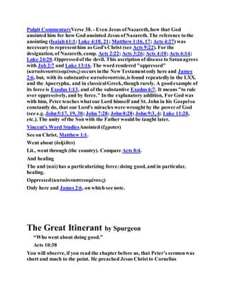Pulpit CommentaryVerse 38. - Even Jesus ofNazareth, how that God
anointed him for how God anointed Jesus ofNazareth. The reference to the
anointing (Isaiah 61:1; Luke 4:18, 21; Matthew 1:16, 17; Acts 4:27) was
necessaryto representhim as God's Christ (see Acts 9:22). For the
designation, of Nazareth, comp. Acts 2:22; Acts 3:26; Acts 4:10; Acts 6:14;
Luke 24:20. Oppressedof the devil. This ascription of disease to Satanagrees
with Job 2:7 and Luke 13:16. The word rendered "oppressed"
(καταδυναστευομένους)occurs inthe New Testamentonly here and James
2:6, but, with its substantive καταδυναστεία,is found repeatedlyin the LXX.
and the Apocrypha, and in classicalGreek,though rarely. A goodexample of
its force is Exodus 1:13, and of the substantive Exodus 6:7. It means "to rule
over oppressively, and by force." In the explanatory addition, For God was
with him, Peter teaches whatour Lord himself and St. John in his Gospelso
constantly do, that our Lord's miracles were wrought by the powerof God
(see e.g. John5:17, 19, 30; John 7:28; John 8:28; John 9:3, 4; Luke 11:20,
etc.). The unity of the Son with the Father would be taught later.
Vincent's Word StudiesAnointed (ἔχρισεν)
See on Christ, Matthew 1:1.
Went about (διῆλθεν)
Lit., went through (the country). Compare Acts 8:4.
And healing
The and (καὶ)has a particularizing force:doing good, and in particular,
healing.
Oppressed(καταδυναστευομένους)
Only here and James 2:6, on which see note.
The Great Itinerant by Spurgeon
“Who went about doing good.”
Acts 10:38
You will observe, if you read the chapter before us, that Peter’s sermonwas
short and much to the point. He preached Jesus Christto Cornelius
 