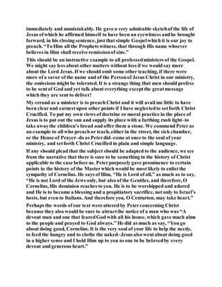 immediately and unmistakably. He gave a very admirable sketchof the life of
Jesus ofwhich he affirmed himself to have been an eyewitness andhe brought
forward, in his closing sentence, just that simple Gospelwhich it is our joy to
preach. “To Him all the Prophets witness, that through His name whoever
believes in Him shall receive remissionof sins.”
This should be an instructive example to all professedministers of the Gospel.
We might say less about other matters without loss if we would say more
about the Lord Jesus. If we should omit some other teaching, if there were
more of a savor of the name and of the Personof Jesus Christ in our ministry,
the omissions might be tolerated. It is a strange thing that men should profess
to be sentof God and yet talk about everything exceptthe greatmessage
which they are sent to deliver!
My errand as a minister is to preach Christ and it will avail me little to have
been clearand earnestupon other points if I have neglectedto setforth Christ
Crucified. To put my own views of doctrine or moral practice in the place of
Jesus is to put out the sun and supply its place with a farthing rush light–to
take awaythe children’s bread and offer them a stone. We commend Peter as
an example to all who preach or teach, either in the street, the sick chamber,
or the House of Prayer–do as Peterdid–come at once to the soul of your
ministry, and setforth Christ Crucified in plain and simple language.
If any should plead that the subject should be adapted to the audience, we see
from the narrative that there is sure to be something in the history of Christ
applicable to the case before us. Peterpurposely gave prominence to certain
points in the history of the Masterwhich would be most likely to enlist the
sympathy of Cornelius. He says of Him, “He is Lord of all,” as much as to say,
“He is not Lord of the Jews only, but also of the Gentiles, and therefore, O
Cornelius, His dominion reaches to you. He is to be worshipped and adored
and He is to become a blessing and a propitiatory sacrifice, not only to Israel’s
hosts, but even to Italians. And therefore you, O Centurion, may take heart.”
Perhaps the words of our text were uttered by Peterconcerning Christ
because they also would be sure to attractthe notice of a man who was “A
devout man and one that fearedGod with all his house, which gave much alms
to the people and prayed to God always.” He did as much as say, “You go
about doing good, Cornelius. It is the very soul of your life to help the needy,
to feed the hungry and to clothe the naked–Jesus also wentabout doing good
in a higher sense and I hold Him up to you as one to be belovedby every
devout and generous heart.”
 