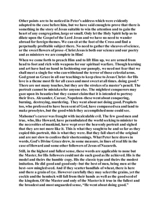 Other points are to be noticed in Peter’s address which were evidently
adapted to the case before him, but we have said enoughto prove that there is
something in the story of Jesus suitable to win the attention and to gain the
heart of any congregation, large or small. Only let the Holy Spirit help us to
dilate upon the Gospelof the Lord Jesus and we have no need to wander
abroad for foreign themes. We can sit at the foot of the Cross and find a
perpetually profitable subject there. No need to gatherthe sheaves ofscience,
or the sweetflowers ofprose–ChristJesus is both our science and our poetry
and as ministers we are complete in Him!
When we come forth to preach Him and to lift Him up, we are armed from
head to foot and rich with weapons forour spiritual warfare. Though learning
and art have had no hand in fashioning our panoply, we need not fear that we
shall meet a single foe who canwithstand the terror of those celestialarms.
God grant us Grace in all our teachings to keepclose to Jesus Christ–forHis
love is a theme most fit for all casesand most sweetatall times. doing good.“
There are not many touches, but they are the strokes ofa master’s pencil. The
portrait cannot be mistakenfor anyone else. The mightiest conquerors may
gaze upon its beauties but they cannot claim that it is intended to portray
their lives. Alexander, Caesar, Napoleon–thesewentabout conquering,
burning, destroying, murdering. They went about not doing good. Prophets
too, who professedto have been sent of God, have compassedsea and land to
make proselytes, but the goodwhich they accomplishednone could see.
Mahomet’s careerwas fraught with incalculable evil. The few goodmen and
true, who, like Howard, have perambulated the world seeking to minister to
the necessities ofmankind, have wept over the heavenly portrait and sighed
that they are not more like it. This is what they soughtto be and so far as they
copied this portrait, this is what they were. But they fall short of the original
and are not slow to confess their shortcomings. WhatPeter here draws in
words, God’s Divine Grace drew, in some measure, in lines of real life in the
case ofHoward and some other followers of Jesus ofNazareth.
Still, in the highest and fullest sense, these words are applicable to none but
the Master, forHis followers could not do such goodas He achieved. His is the
model and theirs the humble copy. His the classic type and theirs the modest
imitation. He did goodand goodonly–but the best of men, being men at the
best–sow mingledseed. And if they scatterhandfuls of wheat, there is here
and there a grain of rye. However carefully they may selectthe grains, yet the
cockle andthe hemlock will fall from their hands as well as the goodseedof
the kingdom. Of the Masterand only of the Masteris it true in the fullest and
the broadestand most unguarded sense, “He went about doing good.”
 