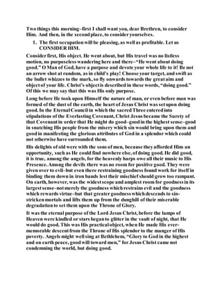 Two things this morning–first I shall want you, dear Brethren, to consider
Him. And then, in the secondplace, to consideryourselves.
1. The first occupationwill be pleasing, as wellas profitable. Let us
CONSIDER HIM.
Considerfirst, His object. He went about, but His travel was no listless
motion, no purposeless wandering here and there–“He went about doing
good.” O Man of God, have a purpose and devote your whole life to it! Be not
an arrow shot at random, as in child’s play! Choose your target, and swift as
the bullet whizzes to the mark, so fly onwards towards the greataim and
objectof your life. Christ’s objectis described in these words, “doing good.”
Of this we may say that this was His only purpose.
Long before He took upon Himself the nature of man, or even before man was
formed of the dust of the earth, the heart of Jesus Christ was setupon doing
good. In the EternalCouncil in which the sacredThree enteredinto
stipulations of the Everlasting Covenant, Christ Jesus became the Surety of
that Covenantin order that He might do good–goodin the highest sense–good
in snatching His people from the misery which sin would bring upon them and
goodin manifesting the glorious attributes of God in a splendor which could
not otherwise have surrounded them.
His delights of old were with the sons of men, because theyafforded Him an
opportunity, such as He could find nowhere else, ofdoing good. He did good,
it is true, among the angels, for the heavenly harps owe all their music to His
Presence.Among the devils there was no room for positive good. They were
given over to evil–but even there restraining goodness found work for itself in
binding them down in iron bands lest their mischief should grow too rampant.
On earth, however, was the widestscope and amplest room for goodnessin its
largestsense–notmerely the goodness whichrestrains evil and the goodness
which rewards virtue–but that greatergoodnesswhichdescends to sin-
strickenmortals and lifts them up from the dunghill of their miserable
degradationto set them upon the Throne of Glory.
It was the eternal purpose of the Lord Jesus Christ, before the lamps of
Heaven were kindled or stars beganto glitter in the vault of night, that He
would do good. This was His practicalobject, when He made His ever-
memorable descentfrom the Throne of His splendor to the manger of His
poverty. Angels might wellsing at Bethlehem, “Glory to God in the highest
and on earth peace, goodwill toward men,” for Jesus Christ came not
condemning the world, but doing good.
 