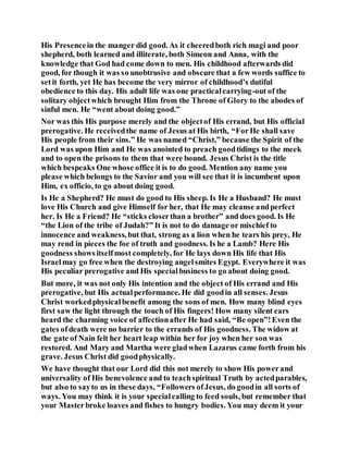 His Presencein the manger did good. As it cheeredboth rich magi and poor
shepherd, both learned and illiterate, both Simeon and Anna, with the
knowledge that God had come down to men. His childhood afterwards did
good, for though it was so unobtrusive and obscure that a few words suffice to
setit forth, yet He has become the very mirror of childhood’s dutiful
obedience to this day. His adult life was one practicalcarrying-out of the
solitary objectwhich brought Him from the Throne of Glory to the abodes of
sinful men. He “went about doing good.”
Nor was this His purpose merely and the objectof His errand, but His official
prerogative. He receivedthe name of Jesus at His birth, “ForHe shall save
His people from their sins.” He was named “Christ,” because the Spirit of the
Lord was upon Him and He was anointed to preach goodtidings to the meek
and to open the prisons to them that were bound. Jesus Christ is the title
which bespeaks One whose office it is to do good. Mention any name you
please which belongs to the Savior and you will see that it is incumbent upon
Him, ex officio, to go about doing good.
Is He a Shepherd? He must do good to His sheep. Is He a Husband? He must
love His Church and give Himself for her, that He may cleanse andperfect
her. Is He a Friend? He “sticks closerthan a brother” and does good. Is He
“the Lion of the tribe of Judah?” It is not to do damage or mischief to
innocence and weakness, but that, strong as a lion when he tears his prey, He
may rend in pieces the foe of truth and goodness. Is he a Lamb? Here His
goodness showsitselfmost completely, for He lays down His life that His
Israelmay go free when the destroying angelsmites Egypt. Everywhere it was
His peculiar prerogative and His specialbusiness to go about doing good.
But more, it was not only His intention and the object of His errand and His
prerogative, but His actualperformance. He did goodin all senses. Jesus
Christ workedphysicalbenefit among the sons of men. How many blind eyes
first saw the light through the touch of His fingers! How many silent ears
heard the charming voice of affectionafter He had said, “Be open”!Even the
gates ofdeath were no barrier to the errands of His goodness. The widow at
the gate of Nain felt her heart leap within her for joy when her son was
restored. And Mary and Martha were gladwhen Lazarus came forth from his
grave. Jesus Christ did goodphysically.
We have thought that our Lord did this not merely to show His powerand
universality of His benevolence and to teachspiritual Truth by actedparables,
but also to sayto us in these days, “Followers ofJesus, do goodin all sorts of
ways. You may think it is your specialcalling to feed souls, but remember that
your Masterbroke loaves and fishes to hungry bodies. You may deem it your
 