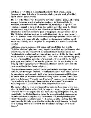 But there is very little in it about justification by faith or concerning
Atonement! Very little about the doctrine of election, the work of the Holy
Spirit, or final perseverance.
The fact is the Masterwas doing moral as wellas spiritual good. And coming
among a degradedpeople who had set darkness forlight and light for
darkness, bitter for sweetand sweetforbitter, He thought it a part of His
vocationto preach to them truth on that subjectas well as upon the higher
themes concerning His advent and His salvation. DearFriends, this
admonishes us to seek the moral good of the people among whom we dwell!
The Christian minister must not lay aside his ministry to become the mere
moralist lecturer, but he may and should lecture upon morals–andhe can say
some things in lectures which he could not say in sermons. Let him, by all
means, occasionallyleave the pulpit for the platform if he can do service to
society!
Let him do goodin every possible shape and way. I think that it is the
Christian minister’s place not simply to preachthe high and glorious doctrine
of the Cross, but also to deal with the current sins of mankind as did the
Prophets of old–and to inculcate those virtues most needed in the State–as did
men God sent in the ages which are past. Jesus Christ went about doing good,
we say, of a moral kind as wellas of a spiritual order, but still the Savior’s
greatgoodwas spiritual. This was the greatend that He was driving at–the
bringing out of a people prepared to receive Himself and His salvation–He
came preaching Divine Grace and peace.
His greatobjectwas the spiritual emancipationof the bondaged souls of men.
Beloved, how He sought after this! What tears and cries went up to God from
the mountain’s bleak summit! With what earnestintercessiondid He plead
with men when He addressedthem concerning repentance and faith! “Woe
unto you, Bethsaida!Woe unto you, Chorazin!” were not words spokenby
One who had a tearless eye. “Woeunto you, Capernaum!” was not the
desolating curse of One who had a hard, unsympathetic heart.
The Savior, when He wept over Jerusalem, was only doing once before men
what He did all His life before God. He wept over sinners! He longedfor their
salvation!“Neverman spoke like that Man.” Having the highest Truth, He
spoke it after the highest fashion. Never the ostentationof eloquence, never
the affectationof oratory–but ever the earnest, still, small pleading voice
which “does not break the bruised reed, nor quench the smoking flax.” He
went about in His daily preaching instructing the people because He found
them as sheep without a shepherd, and therefore “He taught them many
things.”
 
