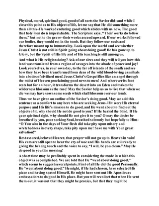 Physical, moral, spiritual good, goodof all sorts the Saviordid–and while I
close this point as to His object of life, let me saythat He did something more
than all this–He workedenduring good which abides with us now. The good
that holy men do is imperishable. The Scripture says, “Their works do follow
them,” but not to the grave–theirworks ascendupward. If our works followed
our bodies, they would rot in the tomb. But they follow our souls and
therefore mount up to immortality. Look upon the world and see whether
Jesus Christ is not still in Spirit going about doing good!He has gone up to
Glory, but the Spirit of His life and of His teaching is still among us.
And what is His religion doing? Ask of our sires and they will tell you how this
land was translatedfrom a region of savagesinto the abode of peace and joy!
Look yourselves, in your own day, to the far off islands of the south and see
how they have been transformed from dens of the wild blood-loving cannibals
into abodes of civilized men! Jesus Christ’s Gospelflies like an angelthrough
the midst of Heaven proclaiming goodnews to men! And whereverits foot
rests but for an hour, it transforms the desertinto an Eden and makes the
wilderness blossomas the rose!May the Savior help us so to live that when we
die we may have sownsome seeds which shall blossomover our tomb.
Thus we have given an outline of the Savior’s doing good. May we add this
sentence as a comfort to any here who are seeking Jesus. Ifit were His eternal
purpose and His life’s mission to do good, and He went about to find out the
objects of it, why should He not do goodto you? If He healedthe blind. If He
gave spiritual sight, why should He not give it to you? O may the desire be
breathed by you, poor seeking Soul, breathed solemnly but hopefully to Him–
“O You who in the days of Your flesh did take pity upon misery and
wretchedness in every shape, take pity upon me! Save me with Your great
salvation!”
Restassured, belovedHearer, that prayer will not go up to Heavenin vain!
His ears are still open to hear the cry of woe and His hands are still ready to
giving the healing touch and the voice to say, “I will, be you clean.” MayHe
do goodin you this morning!
A short time may be profitably spent in considering the mode in which this
objectwas accomplished. We are told that He “wentabout doing good,”
which seems to suggestseveralpoints. First of all He did the goodPersonally.
He “went about doing good.” He might, if He had chosen, have selectedHis
place and having seatedHimself, He might have sent out His Apostles as
ambassadors to do goodin His place. But you will recollectthat when He sent
them out, it was not that they might be proxies, but that they might be
 
