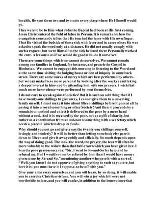 heralds. He sent them two and two unto every place where He Himself would
go.
They were to be to Him what John the Baptisthad been at His first coming.
Jesus Christ entered the field of labor in Person. It is remarkable how the
evangelists constantlytell us that He touched the leper with His own finger.
That He visited the bedside of those sick with fever and in caseswhere He was
askedto speak the word only at a distance, He did not usually comply with
such a request, but went Himself to the sick bed and there Personallyworked
the cure. A lessonto us if we would do goodwell–do it ourselves.
There are some things which we cannot do ourselves. We cannot remain
among our families in England, for instance, and preach the Gospelin
Hindustan. We cannot be engagedthis morning in listening to the Word and
at the same time visiting the lodging house or den of iniquity in some back
street. There are some works of mercy which are best performed by others–
but we can make these more personalby looking after the workerand taking
a deeper interestin him–and by attending him with our prayers. I wish that
much more benevolence were performed by men themselves.
I do not care to speak againstSocieties!But it is such an odd thing that if I
have twenty-one shillings to give away, I cannotgive them to a deserving
family myself. I must make it into about fifteen shillings before it goes atall by
paying it into a royal something or other Society!And then it proceeds by a
roundabout method and at last is delivered to the poor by a mere hand
without a soul. And it is receivedby the poor, not as a gift of charity, but
rather as a contribution from an unknown something with a secretarywhich
needs a place in which to drop its funds.
Why should you not go and give awaythe twenty-one shillings yourself,
lovingly and tenderly? It will be better than letting somebody else pare it
down to fifteen and give it awaycoldly and officially. So much depends upon
the wayof doing good. The look, the word, the prayer, the tear will often be
more valuable to the widow than that half-crown which you have given her. I
heard a poor person once say, “Sir, I went to So-and-So for help and he
refused me. But I would soonerbe refused by him than I would have money
given to me by So-and-So,” mentioning another who gave it with a sort of,
“Well, you know I do not approve of giving anything to such as you are, but
here it is–you must have it I suppose, so be off with you.”
Give your alms awayyourselves and you will learn, by so doing, it will enable
you to exercise Christianvirtues. You will win a joy which it were not
worthwhile to lose, and you will confer, in addition to the benevolence that
 