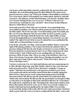 you bestow, a blessing which cannot be conferred by the personwho is your
substitute. He went about doing good. He did it Himself. Oh, some of you–
preach yourselves, I pray you! Talk to the Sunday schoolchildren yourselves!
Give awaytracts–thatis well enough if you cannotspeak–butdo try and talk
yourselves. The influence of that hand laid upon your friend’s shoulder, those
eyes of yours looking into his eyes as you say, “Friend, I wish you were
converted, my soul longs for your salvation”–there is more in that influence
than in a whole library of tracts!
Seek souls yourselves!Fish with your own hooks. You cannothelp being
successfulif you imitate your Masterand do goodyourselves in the power of
the Holy Spirit. The Savior not only “wentabout doing good” Personally, but
His very Presencedid good. The Presenceofthe Savioris, in itself, a good,
apart from the blessings which He bestowed. At the sight of Him courage
revived! Drooping faith grew strong!Hope brushed a tearfrom her eye and
smiled! The sight of Jesus Christ as once it calmed the waves and hushed the
winds, did so a thousand times in men souls.
Even devils, when they saw Him, cried out and trembled. Sinners wept at the
sight of His pitying goodness. The womanwho broke the alabasterbox of
precious ointment felt that the only fit place to break it was near to Him. His
Presence made her sacredactionyet more sweet. Whatcannotmen do when
Christ is there? And, O Beloved, if we are anything like our Master, our
presence will be of some value. There are some of my Brethren, when I see
them, I feelstrong. You go into a little PrayerMeeting and numbers are not
there–but such a saint is there and you feel, “Well, if he is there, there is a
Prayer Meeting at once.”
You have work to do. It is very hard and toilsome, and you cannotprosper in
it. But a Brother drops into your little Sunday school, or into your class and
looks atit and you feel, “Well, if I have that man’s sympathy, I cango on
again.” Therefore be careful to give your presence as much as you canto
every goodwork and do not isolate yourself from those actually engagedin
labors of love. Does not our Lord’s going about doing goodset forth His
incessantactivity? He did not only the goodwhich was round about Him,
which came close to hand–He did not only the goodwhich was brought to Him
as when men were brought on their beds and laid at His feet–he “wentabout.”
He could not be satisfiedto be still. Throughout the whole land of Judea, from
Dan to Beersheba, He trod its weary acres. There was scarcelya village or a
hamlet which had not been gladdened by the sight of Him. Even Jericho,
accursedofold, had been blessedby His Presence anda greatsinner had been
made a greatsaint. He went everywhere casting saltinto the bitter waters and
 