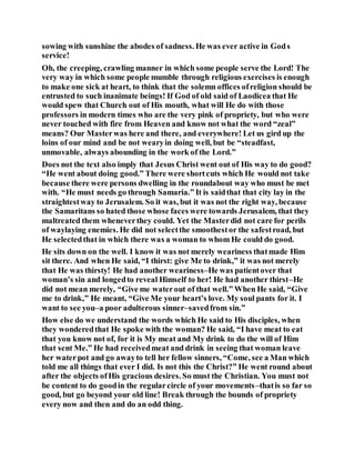 sowing with sunshine the abodes of sadness. He was ever active in Gods
service!
Oh, the creeping, crawling manner in which some people serve the Lord! The
very way in which some people mumble through religious exercises is enough
to make one sick at heart, to think that the solemn offices ofreligion should be
entrusted to such inanimate beings! If God of old said of Laodicea that He
would spew that Church out of His mouth, what will He do with those
professors in modern times who are the very pink of propriety, but who were
never touched with fire from Heaven and know not what the word “zeal”
means? Our Masterwas here and there, and everywhere! Let us gird up the
loins of our mind and be not wearyin doing well, but be “steadfast,
unmovable, always abounding in the work of the Lord.”
Does not the text also imply that Jesus Christ went out of His way to do good?
“He went about doing good.” There were shortcuts which He would not take
because there were persons dwelling in the roundabout way who must be met
with. “He must needs go through Samaria.” It is saidthat that city lay in the
straightestway to Jerusalem. So it was, but it was not the right way, because
the Samaritans so hated those whose faces were towards Jerusalem, that they
maltreated them wheneverthey could. Yet the Masterdid not care for perils
of waylaying enemies. He did not selectthe smoothestor the safestroad, but
He selectedthat in which there was a woman to whom He could do good.
He sits down on the well. I know it was not merely weariness thatmade Him
sit there. And when He said, “I thirst: give Me to drink,” it was not merely
that He was thirsty! He had another weariness–He was patientover that
woman’s sin and longedto reveal Himself to her! He had another thirst–He
did not mean merely, “Give me waterout of that well.” When He said, “Give
me to drink,” He meant, “Give Me your heart’s love. My soul pants for it. I
want to see you–a poor adulterous sinner–savedfrom sin.”
How else do we understand the words which He said to His disciples, when
they wonderedthat He spoke with the woman? He said, “I have meat to eat
that you know not of, for it is My meat and My drink to do the will of Him
that sent Me.” He had receivedmeat and drink in seeing that woman leave
her waterpot and go awayto tell her fellow sinners, “Come, see a Man which
told me all things that ever I did. Is not this the Christ?” He went round about
after the objects ofHis gracious desires. So must the Christian. You must not
be content to do goodin the regularcircle of your movements–thatis so far so
good, but go beyond your old line! Break through the bounds of propriety
every now and then and do an odd thing.
 