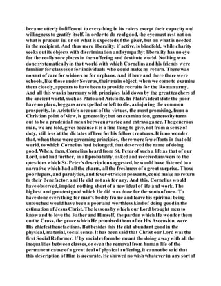 became utterly indifferent to everything in its rulers except their capacityand
willingness to gratify itself. In order to do realgood, the eye must rest not on
what is prudent in, or on what is expectedof the giver, but on what is needed
in the recipient. And thus mere liberality, if active, is blindfold, while charity
seeks outits objects with discrimination and sympathy; liberality has no eye
for the really sore places in the suffering and destitute world. Nothing was
done systematicallyin that world with which Cornelius and his friends were
familiar for classesorfor individuals who could make no return. There was
no sort of care for widows or for orphans. And if here and there there were
schools, like those under Severus, their main object, when we come to examine
them closely, appears to have been to provide recruits for the Romanarmy.
And all this was in harmony with principles laid down by the greatteachers of
the ancientworld, such as Plato and Aristotle. In Plato's idealstate the poor
have no place, beggars are expelled or left to die, as injuring the common
prosperity. In Aristotle's accountof the virtues, the most promising, from a
Christian point of view, is generosity;but on examination, generosityturns
out to be a prudential mean betweenavarice and extravagance. The generous
man, we are told, gives because it is a fine thing to give, not from a sense of
duty, still less at the dictates of love for his fellow creatures. It is no wonder
that, when these were governing principles, there were few efforts in that old
world, to which Cornelius had belonged, that deservedthe name of doing
good. When, then, Cornelius heard from St. Peterof such a life as that of our
Lord, and had further, in all probability, askedand receivedanswers to the
questions which St. Peter's descriptionsuggested, he would have listened to a
narrative which had all the charm, all the freshness ofa greatsurprise. Those
poor lepers, and paralytics, and fever-strickenpeasants, couldmake no return
to their Benefactor, andHe did not ask for any. And this, Cornelius would
have observed, implied nothing short of a new ideal of life and work. The
highest and greatestgoodwhich He did was done for the souls of men. To
have done everything for man's bodily frame and leave his spiritual being
untouched would have been a poor and worthless kind of doing goodin the
estimation of Jesus Christ. The lessons by which our Lord brought men to
know and to love the Fatherand Himself, the pardon which He won for them
on the Cross, the grace whichHe promised them after His Ascension, were
His chiefestbenefactions. Butbesides this He did abundant goodin the
physical, material, socialsense. It has been said that Christ our Lord was the
first SocialReformer. If by socialreform be meant the doing awaywith all the
inequalities betweenclasses, oreven the removal from human life of the
permanent cause ofa greatdeal of physical suffering, it cannotbe saidthat
this description of Him is accurate. He showedno wish whatever in any sortof
 