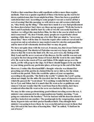 I believe that sometimes these odd expedients achieve more than regular
methods. That was a quaint expedient of those who broke up the roof to let
down a palsied man that Jesus might heal him. There has been a gooddeal
said about that roof. According to some people it was not a roofat all but a
sort of awning! But this morning we will stick to our old version which tells
us, “they broke up the tiling.” This must have made it a very bad predicament
for those down below! but I dare say those up top argued–“Well, the Savioris
there and if anybody shall be hurt by a tile or two He can easilyheal them.
Anyhow we will get this man before Him, for this is the case in which we feel
most concerned.” Ah, dear Friends, many people are so particular about
making a little dust or breaking up a few tiles! But our mind is, “nevercare
about that,” there will be time to cleanthe repair after souls are saved and for
so greatan end as salvationwe may neglectsome few niceties and punctilios
and be most of all vehemently desirous that we may do good.
We have not quite done with the text yet. It means, too, that Jesus Christ went
far in doing good. The district of Palestine was notvery large, but you will
observe that He went to the limit of it. He was, as it were, the bishop of the
Holy Land and He never went out of the diocese, forHe said He was not sent
exceptto the lost sheepof the house of Israel. But He went to the outer limits
of it. He went to the coasts ofTyre and Sidon. If He might not go over the
mark, yet He will go up to the edge. So if there should happen to be any limit
to your doing goodin any particular place, at leastgo to the end of the limit.
However, I rather like RowlandHill’s thought–whenhe was blamed for
preaching out of his parish, he claimed that he never did so, for the whole
world was his parish. Make the world the sphere of your occupation,
according to the parable, “the field is the world.” I admire the Lord’s going
about not simply for the miles He traveled, but for the space ofcharacterover
which He passed. He “wentabout.” It is nothing wonderful that He went as
far as Tyre and Sidon, but it is much that He went as far as publicans and
sinners! I do not wonder that He went from Dan to Beersheba, but I have
wondered often that He went so far as to save harlots by His Grace.
We may in this sense go aboutdoing goodwithout traveling across the sea. A
minister once announced to his congregationone Sunday morning, “I am
going on a mission to the heathen.” Now he had not told his deacons about it
and they lookedat one another. The goodpeople in the congregation, some of
them, beganto take out their pockethandkerchiefs. Theythought their
minister was going to leave them–he was so useful and necessaryto them that
they felt sad at the bare idea of loosing him. “But” he added, “I shall not be
out of town.”
 