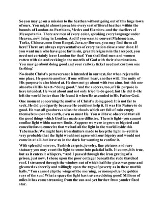 So you may go on a mission to the heathen without going out of this huge town
of ours. You might almost preachto every sort of literal heathen within the
bounds of London–to Parthians, Medes and Elamites–andthe dwellers of
Mesopotamia. There are men of every color, speaking everylanguage under
Heaven, now living in London. And if you want to convertMahometans,
Turks, Chinese, men from Bengal, Java, orBorneo, you may find them all
here! There are always representatives ofevery nation close atour door. If
you want men who have gone far in sin, greatforeigners in that respect, you
need not certainly leave London for that! You shall find men and women
rotten with sin and reeking in the nostrils of God with their abominations.
You may go about doing goodand your railwayticket need not costyou one
farthing!
No doubt Christ’s perseverance is intended in our text, for when rejectedin
one place, He goes to another. If one will not hear, anotherwill. The unity of
His purpose is also hinted at. He does not go about with two aims, but this one
absorbs all His heart–“doing good.” And the success, too, ofHis purpose is
here intended. He went about and not only tried to do good, but He did it–He
left the world better than He found it when He ascendedto His FatherGod.
One moment concerning the motive of Christ’s doing good. It is not far to
seek. He did goodpartly because He could not help it. It was His Nature to do
good. He was all goodness andas the clouds which are full of rain empty
themselves upon the earth, even so must He. You will have observed that all
the goodthings which God has made are diffusive. There is light–you cannot
confine light within narrow limits. Suppose we were to grow so bigoted and
conceitedas to conceive that we had all the light in the world inside this
Tabernacle. We might have iron shutters made to keepthe light in–yet it is
very probable that the light would not agree with our bigotry and would not
come in at all–but leave us in the dark for wanting to confine it.
With splendid mirrors, Turkish carpets, jewelry, fine pictures and rare
statuary you may court the light to come into palatialhalls. It comes, it is true,
but as it enters it whispers, “And I passedthrough the iron grating of a
prison, just now. I shone upon the poor cottagerbeneaththe rude thatched
roof. I streamed through the window out of which half the glass was gone and
gleamedas cheerily and willingly upon the rags of poverty as in these marble
halls.” You cannot clip the wings of the morning, or monopolize the golden
rays of the sun! What a space the light has traversed doing good!Millions of
miles it has come streaming from the sun and yet further from yonder fixed
star.
 