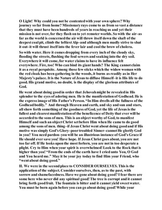 O Light! Why could you not be contentedwith your own sphere? Why
journey so far from home? Missionaryrays come to us from so vast a distance
that they must have been hundreds of years in reaching us and yet their
mission is not over, for they flash on to yet remoter worlds. So with the air–as
far as the world is concernedthe air will throw itself down the shaft of the
deepestcoalpit, climb the loftiestAlp–and although men madly strive to shut
it out–it will thrust itself into the fever lair and coolthe brow of cholera.
So with water. Here it comes dropping from every inch of the cloudy sky,
flooding the streets, flushing the foul sewers and soaking into the dry soil.
Everywhere it will come, for water claims to have its influence felt
everywhere. Fire, too! Who can bind its giant hands? The King cannotclaim
it as a royal perquisite. Among those few sticks which the widow woman with
the red cloak has been gathering in the woods, it burns as readily as in Her
Majesty’s palace. It is the Nature of Jesus to diffuse Himself–it is His life to do
good. His grand motive, no doubt, is the display of the glorious attributes of
God.
He went about doing goodin order that Jehovahmight be revealedin His
splendor to the eyes of adoring men. He is the manifestationof Godhead. He is
the express image of His Father’s Person. “In Him dwells all the fullness of the
Godheadbodily.” And through Heaven and earth, and sky and sun and stars,
all show forth something of the goodness ofGod, yet the life of Jesus is the
fullest and clearestmanifestationof the beneficence of Deity that ever will be
accordedto the sons of men. This is an object worthy of God, to manifest
Himself and such an objectChrist setbefore Him when He came to do good
among the sons of men. thing–if Jesus Christ went about doing goodand if His
motive was simply God’s Glory–poortroubled Sinner–cannotHe glorify God
in you? You need pardon–you will be an illustrious instance of God’s Grace if
He should ever save you! Have hope. If Jesus Christ goes about, you are not
too far off. If He looks upon the most forlorn, you are not in too desperate a
plight. Cry to Him when your spirit is overwhelmed!Look to the Rock that is
higher than you! “From the ends of the earth have I cried unto You, O God
and You heard me.” May it be your joy today to find Him your Friend, who
“wentabout doing good.”
II. We were in the secondplace to CONSIDER OURSELVES.This is the
application of the subject. Considerourselves, then, as to the past, with
sorrow and shamefacedness. Have we gone about doing good? I fear there are
some here who never did any spiritual good!The tree is corrupt and it cannot
bring forth goodfruit. The fountain is bitter and it cannot yield sweetwater.
You must be born again before you can go about doing good!While your
 