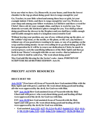let us use what we have. Go, Housewife, to your house, and from the lowest
chamber to the top go about doing good–here is range enoughfor you!
Go, Teacher, to your little schooland among those boys or girls, let your
example imitate Christ, and there is range enough for you! Go, Worker, to
your shop and among your fellow workmen. Let fall here and there a word for
Christ! Above all, let your example shine, and there is work for you. You
domestic servants, the kitchenis sphere enough for you. You shall go about
doing goodfrom the dresserto the fireplace and you shall have width enough
and breadth enough to make it a kingdom consecratedto God!
Without leaving your position, any one of you–without giving up the plow, or
the cobbler’s lap stone, or the needle, or the plane, or the saw, any business–
without any of you goodsisters wanting to be nuns, or any of us putting on the
serge and becoming monks–in our owncalling let us go about doing good!The
best preparation for it will be to renew our dedication to Christ, be much in
earnestprayer, seek the sanctifying influences of the Holy Spirit and then go
forth in our Master’s strengthwith this as our resolve–thatas imitators of
Jesus Christ it shall be said of us, “He went about doing good.”
May God add His blessing for the Savior’s sake. Amen. PORTION OF
SCRIPTURE READ BEFORESERMON–Acts10.
PRECEPT AUSTIN RESOURCES
BRUCE HURT MD
Acts 10:38 "[You know of] Jesus of Nazareth, how God anointed Him with the
Holy Spirit and with power, and how He went about doing goodand healing
all who were oppressedby the devil, for God was with Him.
KJV Acts 10:38 How God anointed Jesus of Nazarethwith the Holy
Ghostand with power: who went about doing good, and healing all that
were oppressedof the devil; for God was with him.
ESV Acts 10:38 how God anointed Jesus of Nazarethwith the Holy
Spirit and with power. He went about doing goodand healing all who
were oppressedby the devil, for God was with him.
• God anointed Acts 2:22; 4:27; Ps 2:2,6;Ps 45:7; Isaiah11:2; 42:1; 61:1-
3; Mt 12:28;Luke 3:22; 4:18; John 3:34; John 6:27; 10:36-38;Heb 1:9
 