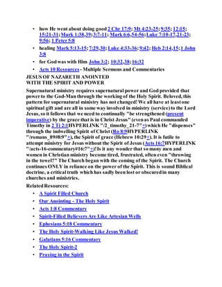 • how He went about doing good 2 Chr 17:9; Mt 4:23-25;9:35; 12:15;
15:21-31;Mark 1:38,39;3:7-11; Mark 6:6,54-56;Luke 7:10-17,21-23;
9:56; 1 Peter5:8
• healing Mark 5:13-15;7:29,30;Luke 4:33-36;9:42; Heb 2:14,15;1 John
3:8
• for Godwas with Him John 3:2; 10:32,38;16:32
• Acts 10 Resources - Multiple Sermons and Commentaries
JESUS OF NAZARETH ANOINTED
WITH THE SPIRIT AND POWER
Supernatural ministry requires supernatural power and God provided that
powerto the God-Man through the working of the Holy Spirit. Beloved, this
pattern for supernatural ministry has not changed!We all have at leastone
spiritual gift and are all in some way involved in ministry (service)to the Lord
Jesus, so it follows that we need to continually "be strengthened (present
imperative) by the grace that is in Christ Jesus" (evenas Paul commanded
Timothy in 2 Ti 2:1HYPERLINK "/2_timothy_21-7"+)which He "dispenses"
through the indwelling Spirit of Christ (Ro 8:9HYPERLINK
"/romans_89#8:9"+), the Spirit of grace (Hebrew 10:29+). It is futile to
attempt ministry for Jesus without the Spirit of Jesus (Acts 16:7HYPERLINK
"/acts-16-commentary#16:7"+)!Is it any wonder that so many men and
women in Christian ministry become tired, frustrated, often even "throwing
in the towel?" The Church began with the coming of the Spirit. The Church
continues ONLY in reliance on the power of the Spirit. This is sound Biblical
doctrine, a criticaltruth which has sadly been lost or obscuredin many
churches and ministries.
RelatedResources:
• A Spirit Filled Church
• Our Anointing - The Holy Spirit
• Acts 1:8 Commentary
• Spirit-Filled Believers Are Like Artesian Wells
• Ephesians 5:18 Commentary
• The Holy Spirit-Walking Like Jesus Walked!
• Galatians 5:16 Commentary
• The Holy Spirit-2
• Praying in the Spirit
 