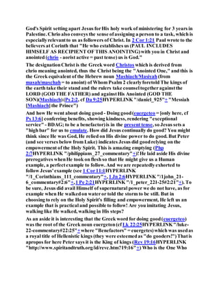 God's Spirit setting apart Jesus forHis holy work of ministering for 3 years in
Palestine. Chrio also conveys the sense ofassigning a person to a task, which is
especiallyrelevantto us as followers of Christ. In 2 Cor 1:21 Paul wrote to the
believers at Corinth that "He who establishes us (PAUL INCLUDES
HIMSELF AS RECIPIENT OF THIS ANOINTING)with you in Christ and
anointed (chrio - aorist active = past tense) us is God."
The designationChrist is the Greek word Christos which is derived from
chrio meaning anointed, thus the Christ being the "Anointed One," and this is
the Greek equivalent of the Hebrew noun Mashiach/Masiyah(from
masah/maschah= to anoint) of Whom Psalm 2 clearlyforetold The kings of
the earth take their stand and the rulers take counseltogetheragainstthe
LORD (GOD THE FATHER) and againstHis Anointed (GOD THE
SON)(Mashiach)(Ps 2:2, cf Da 9:25HYPERLINK "/daniel_925"+ "Messiah
[Mashiach]the Prince")
And how He went about doing good - Doing good(euergeteo = [only here, cf
Ps 13:6] conferring benefits, showing kindness, rendering "exceptional
service" - BDAG; to be a benefactor)is in the present tense, so Jesus sets a
"high bar" for us to emulate. How did Jesus continually do good? You might
think since He was God, He relied on His divine power to do good. But Peter
(and see verses below from Luke) indicates Jesus did goodrelying on the
empowerment of the Holy Spirit. This is amazing emptying (Php
2:7HYPERLINK "/philippians_27_commentary"+)!He laid aside His divine
prerogatives whenHe took on flesh so that He might give us a Human
example, a perfectexample to follow. And we are repeatedlyexhorted to
follow Jesus'example (see 1 Cor11:1HYPERLINK
"/1_Corinthians_111_commentary"+, 1 Jn 2:6HYPERLINK "/1john_21-
6_commentary#2:6"+,1 Pe 2:21HYPERLINK "/1_peter_221-25#2:21"+). To
be sure, Jesus did avail Himself of supernatural power we do not have, as for
example when He walkedon wateror told the storm to be still. But in
choosing to rely on the Holy Spirit's filling and empowerment, He left us an
example that is practical and possible to follow! Are you imitating Jesus,
walking like He walked, walking in His steps?
As an aside it is interesting that the Greek word for doing good(euergeteo)
was the root of the Greek noun euergeton(cf Lk 22:25HYPERLINK"/luke-
22-commentary#22:25"+where "Benefactors" = euergetes)which was usedas
a royal title of Hellenistic kings (they were esteemedas "do gooders!")Thatis
apropos for here Peter says it is the King of kings (Rev 19:16HYPERLINK
"http://www.spiritandtruth.org/id/revc.htm?19:16"+) Who is the One Who
 