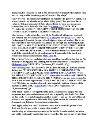 does good, but the goodHe did in the first century will ripple throughout time
and eternity, unlike the doing goodof these earthly kings!
Henry Morris - The modern world tends to ridicule "do-gooders,"but if Jesus
is our example, we also should go about doing good("For you have been
calledfor this purpose, since Christ also suffered for you, leaving you an
example for you to follow in His steps" = 1 Peter2:21HYPERLINK
"/1_peter_221-25#2:21"+ ED:AND WE MUST BE DOING IT AS HE DID
IT = BY THE POWER OF THE HOLY SPIRIT!).
Kistemaker- God anointed Jesus with the Spirit and with powerto enable
him to fulfill the messianic prophecy (Isa. 61:1; see also Luke 4:18). That is,
God equipped Jesus for the specialtask ofpreaching and healing. The term
powerpoints to the work Jesus was able to do through the indwelling Spirit
(BELOVED, MARK THIS POINT, FOR HE IS THE SAME HOLY SPIRIT
WHO ENABLES OUR WORK OF MINISTRY, WHATEVER IT MIGHT
BE! DO YOU BELIEVE THIS?). Jesus withstoodSatan, castout demons,
healed the crippled and the sick, cleansedthe lepers, raisedthe dead, and
proclaimed the gospel(compare Matt. 11:4–5).
The writer of Hebrews explains what true sacrificeslook like exhorting us "do
not neglectdoing goodand sharing, for with such sacrifices Godis pleased."
(Hebrews 13:16HYPERLINK "/hebrews_1315-16#13:16"+).
Paul encouragedus "Let us (PAUL INCLUDES HIMSELF) not lose heart in
doing good(WHICH CLEARLY IS A SLOUGH OF DESPOND INTO
WHICH WE CAN ALL FALL!), for (TERM OF EXPLANATION - WHY
WE SHOULD NOT GROW WEARY!) in due time we will reap (EITHER IN
THIS LIFE BUT CERTAINLYIN THE NEXT!) if we do not grow weary. So
then, while we have opportunity (WHILE WE ARE STILL BREATHING ON
EARTH), let us do goodto all people, and especiallyto those who are of the
household of the faith." (Gal 6:9-10HYPERLINK "/galatians_69-
10_commentary"+)
John Piper - Jesus is strongerthan the devil. Jesus rescuespeople who are
oppressedand harassedand tormented and tempted by the devil. Peter lifts
up this truth. He wants Cornelius and his family— and us—to know this and
believe it and experience it. When the Holy Spirit comes, he comes to make
Jesus realas a deliverer from satanic oppression.
Paul Apple points out that "We do not think much about the powerof the
devil and how he presently is oppressing people."
And healing all who were oppressedby the devil - Jesus healedall, not some,
and so He continually manifested to everyone that His power was greaterthan
 