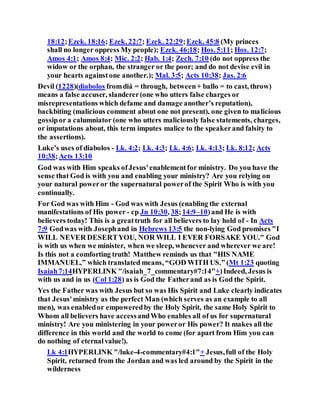18:12;Ezek. 18:16; Ezek. 22:7; Ezek. 22:29;Ezek. 45:8 (My princes
shall no longer oppress My people); Ezek. 46:18; Hos. 5:11; Hos. 12:7;
Amos 4:1; Amos 8:4; Mic. 2:2; Hab. 1:4; Zech. 7:10 (do not oppress the
widow or the orphan, the stranger or the poor; and do not devise evil in
your hearts againstone another.); Mal. 3:5; Acts 10:38; Jas. 2:6
Devil (1228)(diabolos fromdiá = through, between+ ballo = to cast, throw)
means a false accuser, slanderer(one who utters false charges or
misrepresentations which defame and damage another’s reputation),
backbiting (malicious comment about one not present), one given to malicious
gossipor a calumniator (one who utters maliciously false statements, charges,
or imputations about, this term imputes malice to the speakerand falsity to
the assertions).
Luke's uses of diabolos - Lk. 4:2; Lk. 4:3; Lk. 4:6; Lk. 4:13; Lk. 8:12; Acts
10:38;Acts 13:10
God was with Him speaks ofJesus'enablementfor ministry. Do you have the
sense that God is with you and enabling your ministry? Are you relying on
your natural poweror the supernatural powerof the Spirit Who is with you
continually.
For God was with Him - God was with Jesus (enabling the external
manifestations of His power - cp Jn 10:30, 38;14:9–10)and He is with
believers today! This is a greattruth for all believers to lay hold of - In Acts
7:9 Godwas with Josephand in Hebrews 13:5 the non-lying God promises "I
WILL NEVER DESERTYOU, NOR WILL I EVER FORSAKE YOU." God
is with us when we minister, when we sleep, whenever and wherever we are!
Is this not a comforting truth! Matthew reminds us that "HIS NAME
IMMANUEL,” which translated means, “GOD WITH US.” (Mt 1:23 quoting
Isaiah7:14HYPERLINK "/isaiah_7_commentary#7:14"+)Indeed, Jesus is
with us and in us (Col 1:28) as is God the Fatherand as is God the Spirit.
Yes the Father was with Jesus but so was His Spirit and Luke clearly indicates
that Jesus'ministry as the perfect Man (which serves as an example to all
men), was enabledor empoweredby the Holy Spirit, the same Holy Spirit to
Whom all believers have accessandWho enables all of us for supernatural
ministry! Are you ministering in your poweror His power? It makes all the
difference in this world and the world to come (for apart from Him you can
do nothing of eternalvalue!).
Lk 4:1HYPERLINK "/luke-4-commentary#4:1"+ Jesus,full of the Holy
Spirit, returned from the Jordan and was led around by the Spirit in the
wilderness
 