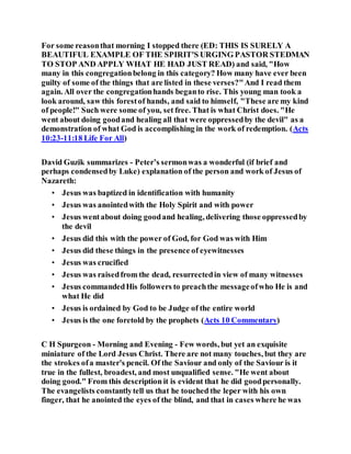 For some reasonthat morning I stopped there (ED: THIS IS SURELY A
BEAUTIFUL EXAMPLE OF THE SPIRIT'S URGING PASTOR STEDMAN
TO STOP AND APPLY WHAT HE HAD JUST READ) and said, "How
many in this congregationbelong in this category? How many have ever been
guilty of some of the things that are listed in these verses?"And I read them
again. All over the congregationhands beganto rise. This young man took a
look around, saw this forestof hands, and said to himself, "These are my kind
of people!" Such were some of you, set free. That is what Christ does. "He
went about doing goodand healing all that were oppressedby the devil" as a
demonstration of what God is accomplishing in the work of redemption. (Acts
10:23-11:18 Life For All)
David Guzik summarizes - Peter’s sermonwas a wonderful (if brief and
perhaps condensedby Luke) explanation of the person and work of Jesus of
Nazareth:
• Jesus was baptized in identification with humanity
• Jesus was anointedwith the Holy Spirit and with power
• Jesus wentabout doing goodand healing, delivering those oppressedby
the devil
• Jesus did this with the power of God, for God was with Him
• Jesus did these things in the presence of eyewitnesses
• Jesus was crucified
• Jesus was raisedfrom the dead, resurrectedin view of many witnesses
• Jesus commandedHis followers to preachthe messageofwho He is and
what He did
• Jesus is ordained by God to be Judge of the entire world
• Jesus is the one foretold by the prophets (Acts 10 Commentary)
C H Spurgeon - Morning and Evening - Few words, but yet an exquisite
miniature of the Lord Jesus Christ. There are not many touches, but they are
the strokes ofa master's pencil. Of the Saviour and only of the Saviour is it
true in the fullest, broadest, and most unqualified sense. "He went about
doing good." From this description it is evident that he did goodpersonally.
The evangelists constantlytell us that he touched the leper with his own
finger, that he anointed the eyes of the blind, and that in cases where he was
 