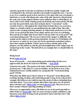 askedto speak the word only at a distance, he did not usually comply, but
went himself to the sick bed, and there personallywrought the cure. A lesson
to us, if we would do good, to do it ourselves. Give alms with your own hand; a
kind look, or word, will enhance the value of the gift. Speak to a friend about
his soul; your loving appeal will have more influence than a whole library of
tracts. Our Lord's mode of doing goodsets forth his incessantactivity! He did
not only the goodwhich came close to hand, but he "wentabout" on his
errands of mercy. Throughout the whole land of Judea there was scarcelya
village or a hamlet which was not gladdened by the sight of him. How this
reproves the creeping, loitering manner, in which many professors serve the
Lord. Let us gird up the loins of our mind, and be not weary in well doing.
Does not the text imply that Jesus Christ went out of his way to do good? "He
went about doing good." He was never deterred by danger or difficulty. He
sought out the objects of his gracious intentions. So must we. If old plans will
not answer, we must try new ones, for fresh experiments sometimes achieve
more than regular methods. Christ's perseverance, and the unity of his
purpose, are also hinted at, and the practicalapplication of the subjectmay be
summed up in the words, "He hath left us an example that we should follow in
his steps."
Doing Good
Read:Luke 6:27-36
Jesus ofNazareth . . . went about doing good and healing all who were
oppressedby the devil, for God was with Him. —Acts 10:38
Someone once said, “The goodyou do today will be forgotten tomorrow. Do
goodanyway.” I like that; it’s a greatreminder. In the book of Acts, Luke
summarized Jesus’earthly ministry by saying that He “wentabout doing
good” (10:38).
What does the Bible mean when it tells us to “do good”? Jesus did goodby
teaching, healing, feeding, and comforting people. Using Jesus as the perfect
example, His followers are called to meet the needs of others, including those
who hate them: “Love your enemies, bless those who curse you, do goodto
those who hate you” (Matt. 5:44; see also Luke 6:27-35). Theyare to serve
their enemies without expecting anything in return.
Moreover, as opportunity arises, His followers are to do goodespeciallyto
fellow believers (Gal. 6:10). They are not to let persecution, selfishness,and
busyness cause them to forgetto do goodand to share what they have with
others (Heb. 13:16).
 