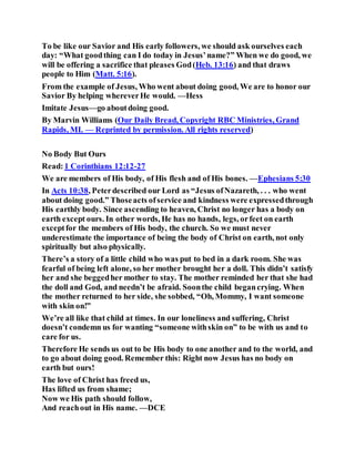 To be like our Savior and His early followers, we should ask ourselves each
day: “What goodthing can I do today in Jesus’name?” When we do good, we
will be offering a sacrifice that pleases God(Heb. 13:16) and that draws
people to Him (Matt. 5:16).
From the example of Jesus, Who went about doing good, We are to honor our
Savior By helping whereverHe would. —Hess
Imitate Jesus—go aboutdoing good.
By Marvin Williams (Our Daily Bread, Copyright RBC Ministries, Grand
Rapids, MI. — Reprinted by permission. All rights reserved)
No Body But Ours
Read:1 Corinthians 12:12-27
We are members of His body, of His flesh and of His bones. —Ephesians 5:30
In Acts 10:38, Peterdescribed our Lord as “Jesus ofNazareth, . . . who went
about doing good.” Thoseacts ofservice and kindness were expressedthrough
His earthly body. Since ascending to heaven, Christ no longer has a body on
earth except ours. In other words, He has no hands, legs, orfeet on earth
exceptfor the members of His body, the church. So we must never
underestimate the importance of being the body of Christ on earth, not only
spiritually but also physically.
There’s a story of a little child who was put to bed in a dark room. She was
fearful of being left alone, so her mother brought her a doll. This didn’t satisfy
her and she beggedher mother to stay. The mother reminded her that she had
the doll and God, and needn’t be afraid. Soonthe child begancrying. When
the mother returned to her side, she sobbed, “Oh, Mommy, I want someone
with skin on!”
We’re all like that child at times. In our loneliness and suffering, Christ
doesn’t condemn us for wanting “someone withskin on” to be with us and to
care for us.
Therefore He sends us out to be His body to one another and to the world, and
to go about doing good. Remember this: Right now Jesus has no body on
earth but ours!
The love of Christ has freed us,
Has lifted us from shame;
Now we His path should follow,
And reachout in His name. —DCE
 