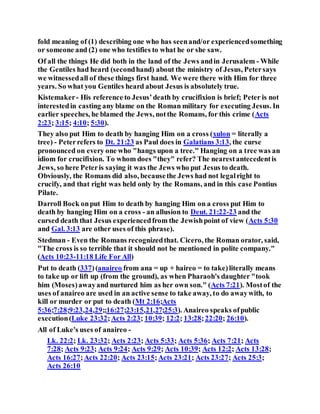 fold meaning of (1) describing one who has seenand/or experiencedsomething
or someone and (2) one who testifies to what he or she saw.
Of all the things He did both in the land of the Jews andin Jerusalem - While
the Gentiles had heard (secondhand) about the ministry of Jesus, Petersays
we witnessedall of these things first hand. We were there with Him for three
years. So what you Gentiles heard about Jesus is absolutely true.
Kistemaker- His reference to Jesus’death by crucifixion is brief; Peter is not
interestedin casting any blame on the Roman military for executing Jesus. In
earlier speeches, he blamed the Jews, notthe Romans, for this crime (Acts
2:23; 3:15; 4:10; 5:30).
They also put Him to death by hanging Him on a cross (xulon = literally a
tree) - Peterrefers to Dt. 21:23 as Paul does in Galatians 3:13, the curse
pronounced on every one who "hangs upon a tree." Hanging on a tree was an
idiom for crucifixion. To whom does "they" refer? The nearestantecedentis
Jews, so here Peteris saying it was the Jews who put Jesus to death.
Obviously, the Romans did also, becausethe Jews had not legalright to
crucify, and that right was held only by the Romans, and in this case Pontius
Pilate.
Darroll Bock onput Him to death by hanging Him on a cross put Him to
death by hanging Him on a cross - an allusion to Deut. 21:22-23 and the
cursed death that Jesus experiencedfrom the Jewishpoint of view (Acts 5:30
and Gal. 3:13 are other uses of this phrase).
Stedman - Even the Romans recognizedthat. Cicero, the Roman orator, said,
"The cross is so terrible that it should not be mentioned in polite company."
(Acts 10:23-11:18 Life For All)
Put to death (337)(anaireo from ana = up + haireo = to take)literally means
to take up or lift up (from the ground), as when Pharaoh's daughter "took
him (Moses)awayand nurtured him as her own son." (Acts 7:21). Mostof the
uses of anaireo are used in an active sense to take away, to do awaywith, to
kill or murder or put to death (Mt 2:16;Acts
5:36;7:28;9:23,24,29;;16:27;23:15,21,27;25:3). Anaireo speaks ofpublic
execution(Luke 23:32;Acts 2:23; 10:39; 12:2; 13:28;22:20; 26:10).
All of Luke's uses of anaireo -
Lk. 22:2; Lk. 23:32; Acts 2:23; Acts 5:33; Acts 5:36; Acts 7:21; Acts
7:28; Acts 9:23; Acts 9:24; Acts 9:29; Acts 10:39; Acts 12:2; Acts 13:28;
Acts 16:27;Acts 22:20; Acts 23:15;Acts 23:21; Acts 23:27; Acts 25:3;
Acts 26:10
 