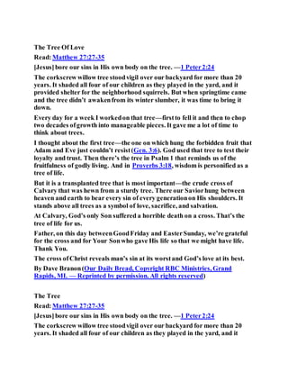 The Tree Of Love
Read:Matthew 27:27-35
[Jesus]bore our sins in His own body on the tree. —1 Peter2:24
The corkscrew willow tree stoodvigil over our backyard for more than 20
years. It shaded all four of our children as they played in the yard, and it
provided shelter for the neighborhood squirrels. But when springtime came
and the tree didn’t awakenfrom its winter slumber, it was time to bring it
down.
Every day for a week I workedon that tree—firstto fell it and then to chop
two decades ofgrowth into manageable pieces. It gave me a lot of time to
think about trees.
I thought about the first tree—the one on which hung the forbidden fruit that
Adam and Eve just couldn’t resist(Gen. 3:6). God used that tree to test their
loyalty and trust. Then there’s the tree in Psalm 1 that reminds us of the
fruitfulness of godly living. And in Proverbs 3:18, wisdom is personified as a
tree of life.
But it is a transplanted tree that is most important—the crude cross of
Calvary that was hewn from a sturdy tree. There our Saviorhung between
heaven and earth to bear every sin of every generationon His shoulders. It
stands above all trees as a symbol of love, sacrifice, and salvation.
At Calvary, God’s only Son suffered a horrible death on a cross. That’s the
tree of life for us.
Father, on this day betweenGoodFriday and EasterSunday, we’re grateful
for the cross and for Your Sonwho gave His life so that we might have life.
Thank You.
The cross ofChrist reveals man’s sin at its worstand God’s love at its best.
By Dave Branon(Our Daily Bread, Copyright RBC Ministries, Grand
Rapids, MI. — Reprinted by permission. All rights reserved)
The Tree
Read:Matthew 27:27-35
[Jesus]bore our sins in His own body on the tree. —1 Peter2:24
The corkscrew willow tree stoodvigil over our backyard for more than 20
years. It shaded all four of our children as they played in the yard, and it
 