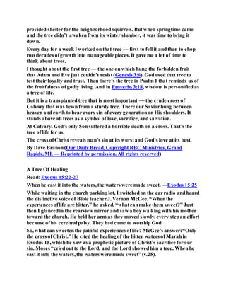 provided shelter for the neighborhood squirrels. But when springtime came
and the tree didn’t awakenfrom its winter slumber, it was time to bring it
down.
Every day for a week I workedon that tree — first to fell it and then to chop
two decades ofgrowth into manageable pieces. It gave me a lot of time to
think about trees.
I thought about the first tree — the one on which hung the forbidden fruit
that Adam and Eve just couldn’t resist(Genesis 3:6). God used that tree to
test their loyalty and trust. Then there’s the tree in Psalm 1 that reminds us of
the fruitfulness of godly living. And in Proverbs 3:18, wisdom is personified as
a tree of life.
But it is a transplanted tree that is most important — the crude cross of
Calvary that was hewn from a sturdy tree. There our Saviorhung between
heaven and earth to bear every sin of every generationon His shoulders. It
stands above all trees as a symbol of love, sacrifice, and salvation.
At Calvary, God’s only Son suffered a horrible death on a cross. That’s the
tree of life for us.
The cross ofChrist reveals man’s sin at its worstand God’s love at its best.
By Dave Branon(Our Daily Bread, Copyright RBC Ministries, Grand
Rapids, MI. — Reprinted by permission. All rights reserved)
A Tree Of Healing
Read:Exodus 15:22-27
When he castit into the waters, the waters were made sweet. —Exodus 15:25
While waiting in the church parking lot, I switchedon the carradio and heard
the distinctive voice of Bible teacherJ. Vernon McGee. “Whenthe
experiences oflife are bitter,” he asked, “whatcanmake them sweet?” Just
then I glancedin the rearview mirror and saw a boy walking with his mother
toward the church. He held her arm as they moved slowly, every stepan effort
because ofhis cerebralpalsy. They had come to worship God.
So, what can sweetenthe painful experiences oflife? McGee’s answer:“Only
the cross ofChrist.” He cited the healing of the bitter waters of Marah in
Exodus 15, which he saw as a prophetic picture of Christ’s sacrifice for our
sin. Moses “criedout to the Lord, and the Lord showedhim a tree. When he
castit into the waters, the waters were made sweet” (v.25).
 