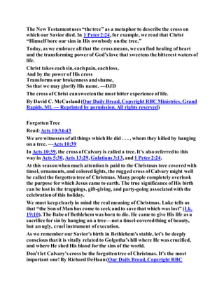 The New Testamentuses “the tree” as a metaphor to describe the cross on
which our Savior died. In 1 Peter2:24, for example, we read that Christ
“Himself bore our sins in His ownbody on the tree.”
Today, as we embrace all that the cross means, we canfind healing of heart
and the transforming powerof God’s love that sweetens the bitterest waters of
life.
Christ takes eachsin, eachpain, eachloss,
And by the powerof His cross
Transforms our brokenness andshame,
So that we may glorify His name. —DJD
The cross ofChrist cansweetenthe most bitter experience of life.
By David C. McCasland(Our Daily Bread, Copyright RBC Ministries, Grand
Rapids, MI. — Reprinted by permission. All rights reserved)
ForgottenTree
Read:Acts 10:34-43
We are witnesses ofall things which He did . . . , whom they killed by hanging
on a tree. —Acts 10:39
In Acts 10:39, the cross ofCalvary is called a tree. It’s also referredto this
way in Acts 5:30, Acts 13:29, Galatians 3:13, and 1 Peter2:24.
At this seasonwhenmuch attention is paid to the Christmas tree coveredwith
tinsel, ornaments, and coloredlights, the rugged cross ofCalvary might well
be called the forgotten tree of Christmas. Many people completely overlook
the purpose for which Jesus came to earth. The true significance ofHis birth
can be lost in the trappings, gift-giving, and party-going associatedwith the
celebrationof this holiday.
We must keepclearlyin mind the real meaning of Christmas. Luke tells us
that “the Son of Man has come to seek andto save that which was lost” (Lk.
19:10). The Babe of Bethlehem was born to die. He came to give His life as a
sacrifice for sin by hanging on a tree—nota tinsel-coveredthing of beauty,
but an ugly, cruel instrument of execution.
As we remember our Savior’s birth in Bethlehem’s stable, let’s be deeply
conscious thatit is vitally related to Golgotha’s hill where He was crucified,
and where He shed His blood for the sins of the world.
Don’t let Calvary’s cross be the forgottentree of Christmas. It’s the most
important one!By Richard DeHaan(Our Daily Bread, Copyright RBC
 