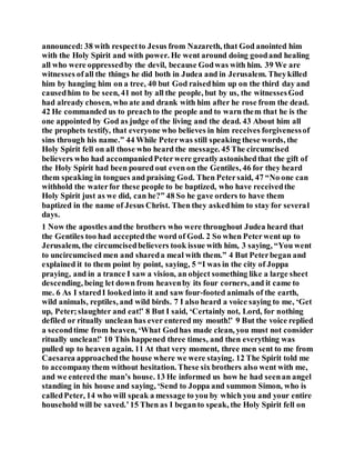 announced: 38 with respectto Jesus from Nazareth, that God anointed him
with the Holy Spirit and with power. He went around doing goodand healing
all who were oppressedby the devil, because Godwas with him. 39 We are
witnesses ofall the things he did both in Judea and in Jerusalem. Theykilled
him by hanging him on a tree, 40 but God raisedhim up on the third day and
causedhim to be seen, 41 not by all the people, but by us, the witnessesGod
had already chosen, who ate and drank with him after he rose from the dead.
42 He commanded us to preachto the people and to warn them that he is the
one appointed by God as judge of the living and the dead. 43 About him all
the prophets testify, that everyone who believes in him receives forgivenessof
sins through his name.” 44 While Peterwas still speaking these words, the
Holy Spirit fell on all those who heard the message. 45 The circumcised
believers who had accompaniedPeterwere greatlyastonishedthat the gift of
the Holy Spirit had been poured out even on the Gentiles, 46 for they heard
them speaking in tongues and praising God. Then Petersaid, 47 “No one can
withhold the waterfor these people to be baptized, who have receivedthe
Holy Spirit just as we did, can he?” 48 So he gave orders to have them
baptized in the name of Jesus Christ. Then they askedhim to stay for several
days.
1 Now the apostles andthe brothers who were throughout Judea heard that
the Gentiles too had acceptedthe word of God. 2 So when Peterwent up to
Jerusalem, the circumcisedbelievers took issue with him, 3 saying, “You went
to uncircumcised men and shareda meal with them.” 4 But Peterbegan and
explained it to them point by point, saying, 5 “I was in the city of Joppa
praying, and in a trance I saw a vision, an object something like a large sheet
descending, being let down from heavenby its four corners, and it came to
me. 6 As I staredI lookedinto it and saw four-footed animals of the earth,
wild animals, reptiles, and wild birds. 7 I also heard a voice saying to me, ‘Get
up, Peter;slaughter and eat!’ 8 But I said, ‘Certainly not, Lord, for nothing
defiled or ritually unclean has ever entered my mouth!’ 9 But the voice replied
a secondtime from heaven, ‘What Godhas made clean, you must not consider
ritually unclean!’ 10 This happened three times, and then everything was
pulled up to heaven again. 11 At that very moment, three men sent to me from
Caesarea approachedthe house where we were staying. 12 The Spirit told me
to accompanythem without hesitation. These six brothers also went with me,
and we entered the man’s house. 13 He informed us how he had seenan angel
standing in his house and saying, ‘Send to Joppa and summon Simon, who is
calledPeter, 14 who will speak a message to you by which you and your entire
household will be saved.’15 Then as I beganto speak, the Holy Spirit fell on
 