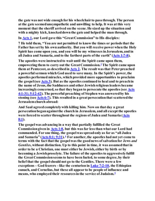 the gate was not wide enough for his wheelchairto pass through. The person
at the gate seemedunsympathetic and unwilling to help. It was at this very
moment that the sheriff arrived on the scene. He sized up the situation and
with a mighty kick, knockeddown the gate and helped the man through.
In Acts 1, our Lord gave this “GreatCommission” to His disciples:
7 He told them, “You are not permitted to know the times or periods that the
Father has set by his ownauthority. But you will receive powerwhen the Holy
Spirit has come upon you, and you will be my witnesses inJerusalem, and in
all Judea and Samaria, and to the farthest parts of the earth” (Acts 1:7-8).
The apostles were instructedto wait until the Spirit came upon them,
empowering them to carry out the GreatCommission.3
The Spirit came upon
them at Pentecost, as describedin Acts 2. The result was that Peterpreached
a powerful sermon which God used to save many. In the Spirit’s power, the
apostles performed miracles, which provided more opportunities to proclaim
the gospel (see Acts 3). But as the apostles continued to heal and to preachin
the name of Jesus, the Sadducees and other Jewishreligious leaders became
increasinglyconcerned, so that they began to persecute the apostles (see Acts
4:1-31; 5:12-42). The powerful preaching of Stephen was answeredby his
stoning (see Acts 6-7). This resulted in a greatpersecutionthat scatteredthe
Jerusalemchurch abroad:
And Saul agreedcompletelywith killing him. Now on that day a great
persecutionbeganagainstthe church in Jerusalem, and all except the apostles
were forced to scatterthroughout the regions of Judea and Samaria (Acts
8:1).
The gospelwas advancing in a way that partially fulfilled the Great
Commissiongiven in Acts 1:8, but this was far less than what our Lord had
commanded. For one thing, the gospelwas spreadonly as far as “all Judea
and Samaria” (Acts 8:1; 9:31).4
For another, the apostles had not yet come to
terms with the fact that the gospelwas the goodnews of salvationfor Jews and
Gentiles, without distinction. Up to this point in time, it was assumedthat in
order to be a Christian, one must either be Jewish, either by birth or by
becoming a Jewishproselyte. The failure of the apostles to aggressivelyfulfill
the GreatCommissionseems to have been fueled, to some degree, by their
belief that the gospelshould not go to the Gentiles. There were a few
exceptions – God fearers – like the centurion in Luke 7:2-10, the Ethiopian
eunuch, and Cornelius, but these all appearto be people of influence and
means, who employed their resourcesin the service of Judaism.5
 