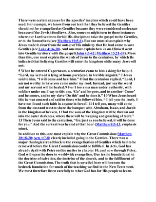 There were certain excuses forthe apostles’inactionwhich could have been
used. Forexample, we know from our text that they believed the Gentiles
should not be evangelizedas Gentiles because they were consideredunclean,or
because ofthe Jewishfoodlaws. Also, someone might turn to those instances
where our Lord seems to forbid His disciples to take the gospelto the Gentiles,
or to the Samaritans (see Matthew 10:5-6). But one must also explain why
Jesus made it clearfrom the outset of His ministry that He had come to save
Gentiles (see Luke 4:16-30). And one must explain how Jesus Himself went
into Gentile territory with the gospel(John 4:3-42; Matthew 15:21-39). More
than this, one must explain the words of Jesus to the centurion, by which He
indicated that believing Gentiles will enter the kingdom while many Jews will
not:
5 When he entered Capernaum, a centurion came to him asking for help: 6
“Lord, my servant is lying at home paralyzed, in terrible anguish.” 7 Jesus
said to him, “I will come and heal him.” 8 But the centurion replied, “Lord, I
am not worthy to have you come under my roof. Instead, just saythe word
and my servant will be healed. 9 For I too am a man under authority, with
soldiers under me. I say to this one, ‘Go’ and he goes, and to another ‘Come’
and he comes, and to my slave ‘Do this’ and he does it.” 10 When Jesus heard
this he was amazed and said to those who followedhim, “ I tell you the truth, I
have not found such faith in anyone in Israel! 11 I tell you, many will come
from the eastand westto share the banquet with Abraham, Isaac, and Jacob
in the kingdom of heaven, 12 but the sons of the kingdom will be thrown out
into the outer darkness, where there will be weeping and gnashing of teeth.”
13 Then Jesus saidto the centurion, “Go;just as you believed, it will be done
for you.” And the servant was healedat that hour (Matthew 8:5-13, emphasis
mine).
In addition to this, one must explain why the GreatCommission (Matthew
28:18-20;Acts 1:7-8) clearlyincluded going to the Gentiles. There was a
major theologicalroadblock to the evangelizationof Gentiles which had to be
removed before the Great Commissioncould be fulfilled. In Acts, God has
already dealt with Peteron this matter in chapter 10, and now through Peter,
God will open the door to worldwide evangelism. Our text is foundational to
the doctrine of salvation, the doctrine of the church, and to the fulfillment of
the GreatCommission. The truth that is unveiled here will become the
bedrock foundation for much of the teaching we find in the New Testament.
We must therefore listen carefully to what God has for His people to learn.
 