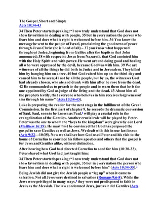 The Gospel, Shortand Simple
Acts 10:34-43
34 Then Peterstartedspeaking:“I now truly understand that God does not
show favoritism in dealing with people, 35 but in every nation the personwho
fears him and does what is right is welcomedbefore him. 36 You know the
messagehe sent to the people of Israel, proclaiming the good news of peace
through Jesus Christ (he is Lord of all) – 37 you know what happened
throughout Judea, beginning from Galilee afterthe baptism that John
announced: 38 with respectto Jesus from Nazareth, that God anointed him
with the Holy Spirit and with power. He went around doing goodand healing
all who were oppressedby the devil, because Godwas with him. 39 We are
witnesses ofall the things he did both in Judea and in Jerusalem. Theykilled
him by hanging him on a tree, 40 but God raisedhim up on the third day and
causedhim to be seen, 41 not by all the people, but by us, the witnessesGod
had already chosen, who ate and drank with him after he rose from the dead.
42 He commanded us to preachto the people and to warn them that he is the
one appointed by God as judge of the living and the dead. 43 About him all
the prophets testify, that everyone who believes in him receives forgivenessof
sins through his name” (Acts 10:34-43).
Luke is preparing the reader for the next stage in the fulfillment of the Great
Commission. In the first part of chapter 9, he records the dramatic conversion
of Saul. Saul, soonto be known as Paul,6
will play a crucial role in the
evangelizationof the Gentiles. Another crucial role will be played by Peter.
Peterwas the one to whom the “keys to the kingdom” were given by our Lord
(Matthew 16:19). He must first be convinced that God has purposed the
gospelto save Gentiles as well as Jews. We dealtwith this in our last lesson
(Acts 9:32—10:35). Now we shall see how God used Peterand his visit to the
home of Cornelius to convince his fellow apostles and others that the gospelis
for Jews andGentiles alike, without distinction.
After hearing how God had directed Cornelius to send for him (10:30-33),
Petershared what God had just taught him:
34 Then Peterstartedspeaking:“I now truly understand that God does not
show favoritism in dealing with people, 35 but in every nation the personwho
fears him and does what is right is welcomedbefore him” (Acts 10:34-35).7
Being Jewishdid not give the Jewishpeople a “leg up” when it came to
salvation. Not all Jews were destinedto salvation (Romans 9:6-8). While the
Jews were privileged in many ways,8
they were not predisposed to faith in
Jesus as the Messiah. The law condemned Jews, just as it did Gentiles (Acts
 