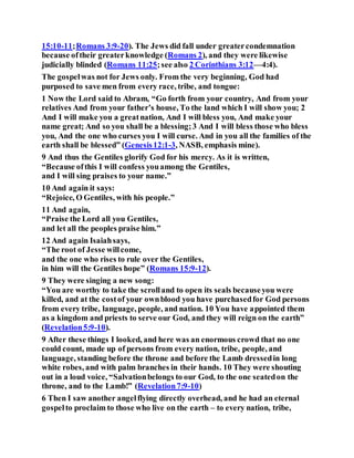 15:10-11;Romans 3:9-20). The Jews did fall under greatercondemnation
because oftheir greaterknowledge (Romans 2), and they were likewise
judicially blinded (Romans 11:25;see also 2 Corinthians 3:12—4:4).
The gospelwas not for Jews only. From the very beginning, God had
purposed to save men from every race, tribe, and tongue:
1 Now the Lord said to Abram, “Go forth from your country, And from your
relatives And from your father’s house, To the land which I will show you; 2
And I will make you a greatnation, And I will bless you, And make your
name great; And so you shall be a blessing;3 And I will bless those who bless
you, And the one who curses you I will curse. And in you all the families of the
earth shall be blessed” (Genesis12:1-3, NASB, emphasis mine).
9 And thus the Gentiles glorify God for his mercy. As it is written,
“Because ofthis I will confess youamong the Gentiles,
and I will sing praises to your name.”
10 And again it says:
“Rejoice, O Gentiles, with his people.”
11 And again,
“Praise the Lord all you Gentiles,
and let all the peoples praise him.”
12 And again Isaiahsays,
“The root of Jesse willcome,
and the one who rises to rule over the Gentiles,
in him will the Gentiles hope” (Romans 15:9-12).
9 They were singing a new song:
“You are worthy to take the scrolland to open its seals becauseyou were
killed, and at the costof your ownblood you have purchasedfor God persons
from every tribe, language, people, and nation. 10 You have appointed them
as a kingdom and priests to serve our God, and they will reign on the earth”
(Revelation5:9-10).
9 After these things I looked, and here was an enormous crowd that no one
could count, made up of persons from every nation, tribe, people, and
language, standing before the throne and before the Lamb dressedin long
white robes, and with palm branches in their hands. 10 They were shouting
out in a loud voice, “Salvationbelongs to our God, to the one seatedon the
throne, and to the Lamb!” (Revelation7:9-10)
6 Then I saw another angelflying directly overhead, and he had an eternal
gospelto proclaim to those who live on the earth – to every nation, tribe,
 