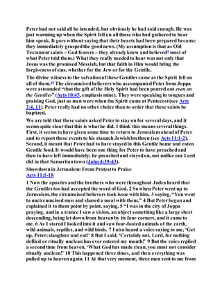 Peterhad not saidall he intended, but obviously he had said enough. He was
just warming up when the Spirit fell on all those who had gatheredto hear
him speak. It goes without saying that their hearts had been prepared because
they immediately graspedthe goodnews. (My assumption is that as Old
Testamentsaints – God fearers – they alreadyknew and believed9
most of
what Petertold them.) What they really neededto hear was not only that
Jesus was the promised Messiah, but that faith in Him would bring the
forgiveness ofsins, whether for the Jew or for the Gentile.
The divine witness to the salvationof these Gentiles came as the Spirit fell on
all of them.10
The circumcisedbelievers who accompaniedPeterfrom Joppa
were astounded “that the gift of the Holy Spirit had been poured out even on
the Gentiles” (Acts 10:45, emphasis mine). They were speaking in tongues and
praising God, just as men were when the Spirit came at Pentecost(see Acts
2:4, 11). Peter really had no other choice than to order that these saints be
baptized.
We are told that these saints askedPeterto stay on for severaldays, and it
seems quite clear that this is what he did. I think this means severalthings.
First, it seems to have given some time to return to Jerusalemaheadof Peter
and to report these events to his staunch Jewishbrethren (see Acts 11:1-2).
Second, it meant that Peterhad to have stayedin this Gentile home and eaten
Gentile food. It would have been one thing for Peter to have preachedand
then to have left immediately; he preachedand stayedon, not unlike our Lord
did in that Samaritantown (John 4:39-43).
Showdownin Jerusalem:From Protestto Praise
Acts 11:1-18
1 Now the apostles andthe brothers who were throughout Judea heard that
the Gentiles too had acceptedthe word of God. 2 So when Peterwent up to
Jerusalem, the circumcisedbelievers took issue with him, 3 saying, “You went
to uncircumcised men and shareda meal with them.” 4 But Peterbegan and
explained it to them point by point, saying, 5 “I was in the city of Joppa
praying, and in a trance I saw a vision, an object something like a large sheet
descending, being let down from heavenby its four corners, and it came to
me. 6 As I staredI lookedinto it and saw four-footed animals of the earth,
wild animals, reptiles, and wild birds. 7 I also heard a voice saying to me, ‘Get
up, Peter;slaughter and eat!’ 8 But I said, ‘Certainly not, Lord, for nothing
defiled or ritually unclean has ever entered my mouth!’ 9 But the voice replied
a secondtime from heaven, ‘What Godhas made clean, you must not consider
ritually unclean!’ 10 This happened three times, and then everything was
pulled up to heaven again. 11 At that very moment, three men sent to me from
 