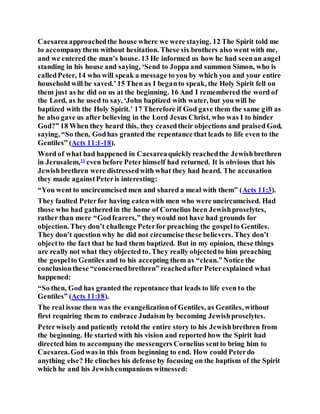 Caesarea approachedthe house where we were staying. 12 The Spirit told me
to accompanythem without hesitation. These six brothers also went with me,
and we entered the man’s house. 13 He informed us how he had seenan angel
standing in his house and saying, ‘Send to Joppa and summon Simon, who is
calledPeter, 14 who will speak a message to you by which you and your entire
household will be saved.’15 Then as I beganto speak, the Holy Spirit fell on
them just as he did on us at the beginning. 16 And I remembered the word of
the Lord, as he used to say, ‘John baptized with water, but you will be
baptized with the Holy Spirit.’ 17 Therefore if God gave them the same gift as
he also gave us after believing in the Lord Jesus Christ, who was I to hinder
God?” 18 When they heard this, they ceasedtheir objections and praised God,
saying, “So then, Godhas granted the repentance that leads to life even to the
Gentiles” (Acts 11:1-18).
Word of what had happened in Caesareaquicklyreachedthe Jewishbrethren
in Jerusalem,11
even before Peterhimself had returned. It is obvious that his
Jewishbrethren were distressedwith what they had heard. The accusation
they made againstPeteris interesting:
“You went to uncircumcised men and shared a meal with them” (Acts 11:3).
They faulted Peterfor having eatenwith men who were uncircumcised. Had
those who had gatheredin the home of Cornelius been Jewishproselytes,
rather than mere “Godfearers,” theywould not have had grounds for
objection. They don’t challenge Peterfor preaching the gospelto Gentiles.
They don’t question why he did not circumcise these believers. They don’t
objectto the fact that he had them baptized. But in my opinion, these things
are really not what they objected to. They really objectedto him preaching
the gospelto Gentiles and to his accepting them as “clean.”Notice the
conclusionthese “concernedbrethren” reachedafter Peterexplained what
happened:
“So then, God has granted the repentance that leads to life even to the
Gentiles” (Acts 11:18).
The real issue then was the evangelizationof Gentiles, as Gentiles, without
first requiring them to embrace Judaism by becoming Jewishproselytes.
Peterwisely and patiently retold the entire story to his Jewishbrethren from
the beginning. He started with his vision and reported how the Spirit had
directed him to accompanythe messengers Cornelius sentto bring him to
Caesarea.Godwas in this from beginning to end. How could Peterdo
anything else? He clinches his defense by focusing on the baptism of the Spirit
which he and his Jewishcompanions witnessed:
 
