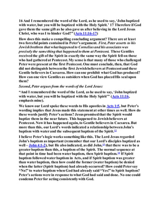 16 And I remembered the word of the Lord, as he used to say, ‘John baptized
with water, but you will be baptized with the Holy Spirit.’ 17 Therefore if God
gave them the same gift as he also gave us after believing in the Lord Jesus
Christ, who was I to hinder God?” (Acts 11:16-17)
How does this make a compelling concluding argument? There are at least
two forceful points contained in Peter’s argument. First, Peter asserts to his
Jewishbrethren that whathappened to Corneliusand his associates was
precisely the samething that happened to them at Pentecost. These Gentiles
receivedthe gift of the Spirit in exactlythe same way the Spirit fell on those
who had gatheredat Pentecost.My sense is that many of those who challenged
Peterwere present at the first Pentecost. One must conclude, then, that God
did not distinguish betweenthe first Jewishbelievers at Pentecostand these
Gentile believers in Caesarea. How canone prohibit what God has produced?
How can one view Gentiles as outsiders when God has placedHis sealupon
them?
Second, Peter argues from the wordsof the Lord Jesus:
“And I remembered the word of the Lord, as he used to say, ‘John baptized
with water, but you will be baptized with the Holy Spirit’” (Acts 11:16,
emphasis mine).
We know our Lord spoke these words to His apostles in Acts 1:5, but Peter’s
wording implies that Jesus made this statementat other times as well. How do
these words justify Peter’s actions? Jesuspromisedthat the Spirit would
baptize them in the near future. This happened to Jewishbelievers at
Pentecost. Now it has happened again, to Gentile believers in Caesarea. But
more than this, our Lord’s words indicated a relationship betweenJohn’s
baptism with waterand the subsequent baptism of the Spirit.12
I believe Peter’s logic works something like this. The Lord Jesus regarded
John’s baptism as important (remember that our Lord’s disciples baptized as
well – John 4:1-2), but He also indicated, as did John,13
that there was to be a
greaterbaptism than this, a baptism of the Spirit. The normal sequence at
that point in time had been waterbaptism, then Spirit baptism.14
If Spirit
baptism followedwaterbaptism in Acts, and if Spirit baptism was greater
than waterbaptism, then how could the former (water baptism) be denied
when the latter (Spirit baptism) had alreadyoccurred? How could Petersay
“No!” to waterbaptism when God had already said “Yes!” to Spirit baptism?
Peter’s actions were in response to what God had said and done. No one could
condemn Peterfor acting consistentlywith God.
 
