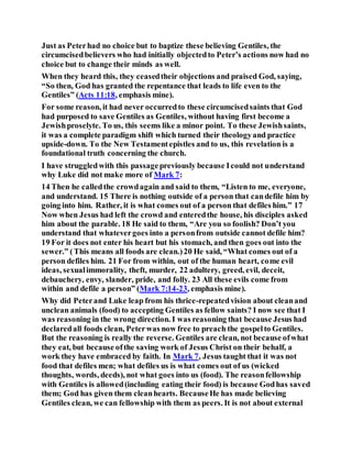 Just as Peterhad no choice but to baptize these believing Gentiles, the
circumcisedbelievers who had initially objectedto Peter’s actions now had no
choice but to change their minds as well.
When they heard this, they ceasedtheir objections and praised God, saying,
“So then, God has granted the repentance that leads to life even to the
Gentiles” (Acts 11:18, emphasis mine).
For some reason, it had never occurredto these circumcisedsaints that God
had purposed to save Gentiles as Gentiles, without having first become a
Jewishproselyte. To us, this seems like a minor point. To these Jewishsaints,
it was a complete paradigm shift which turned their theologyand practice
upside-down. To the New Testamentepistles and to us, this revelation is a
foundational truth concerning the church.
I have struggledwith this passagepreviously because Icould not understand
why Luke did not make more of Mark 7:
14 Then he calledthe crowdagain and said to them, “Listen to me, everyone,
and understand. 15 There is nothing outside of a person that candefile him by
going into him. Rather, it is what comes out of a person that defiles him.” 17
Now when Jesus had left the crowd and enteredthe house, his disciples asked
him about the parable. 18 He said to them, “Are you so foolish? Don’t you
understand that whatevergoes into a personfrom outside cannot defile him?
19 For it does not enter his heart but his stomach, and then goes out into the
sewer.” (This means all foods are clean.)20 He said, “What comes out of a
person defiles him. 21 For from within, out of the human heart, come evil
ideas, sexualimmorality, theft, murder, 22 adultery, greed, evil, deceit,
debauchery, envy, slander, pride, and folly. 23 All these evils come from
within and defile a person” (Mark 7:14-23, emphasis mine).
Why did Peterand Luke leap from his thrice-repeatedvision about cleanand
unclean animals (food) to accepting Gentiles as fellow saints? I now see that I
was reasoning in the wrong direction. I was reasoning that because Jesus had
declaredall foods clean, Peterwas now free to preach the gospelto Gentiles.
But the reasoning is really the reverse. Gentiles are clean, not because ofwhat
they eat, but because ofthe saving work of Jesus Christ on their behalf, a
work they have embraced by faith. In Mark 7, Jesus taught that it was not
food that defiles men; what defiles us is what comes out of us (wicked
thoughts, words, deeds), not what goes into us (food). The reasonfellowship
with Gentiles is allowed(including eating their food) is because Godhas saved
them; God has given them cleanhearts. BecauseHe has made believing
Gentiles clean, we can fellowship with them as peers. It is not about external
 