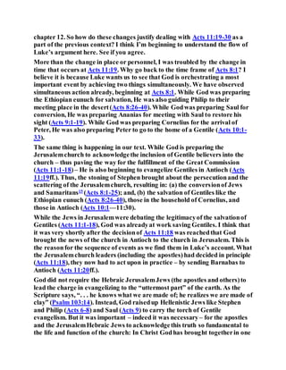 chapter 12. So how do these changes justify dealing with Acts 11:19-30 as a
part of the previous context? I think I’m beginning to understand the flow of
Luke’s argument here. See if you agree.
More than the change in place or personnel, I was troubled by the change in
time that occurs at Acts 11:19. Why go back to the time frame of Acts 8:1? I
believe it is because Luke wants us to see that God is orchestrating a most
important event by achieving two things simultaneously. We have observed
simultaneous action already, beginning at Acts 8:1. While God was preparing
the Ethiopian eunuch for salvation, He was also guiding Philip to their
meeting place in the desert(Acts 8:26-40). While Godwas preparing Saul for
conversion, He was preparing Ananias for meeting with Saul to restore his
sight (Acts 9:1-19). While God was preparing Cornelius for the arrival of
Peter, He was also preparing Peter to go to the home of a Gentile (Acts 10:1-
33).
The same thing is happening in our text. While God is preparing the
Jerusalemchurch to acknowledgethe inclusion of Gentile believers into the
church – thus paving the way for the fulfillment of the Great Commission
(Acts 11:1-18)– He is also beginning to evangelize Gentiles in Antioch (Acts
11:19ff.). Thus, the stoning of Stephen brought about the persecutionand the
scattering of the Jerusalemchurch, resulting in: (a) the conversionof Jews
and Samaritans15
(Acts 8:1-25); and, (b) the salvation of Gentiles like the
Ethiopian eunuch (Acts 8:26-40), those in the household of Cornelius, and
those in Antioch (Acts 10:1—11:30).
While the Jews in Jerusalemwere debating the legitimacyof the salvationof
Gentiles (Acts 11:1-18), God was alreadyat work saving Gentiles. I think that
it was very shortly after the decisionof Acts 11:18 was reachedthat God
brought the news of the church in Antioch to the church in Jerusalem. This is
the reasonfor the sequence of events as we find them in Luke’s account. What
the Jerusalemchurch leaders (including the apostles)had decided in principle
(Acts 11:18), they now had to act upon in practice – by sending Barnabas to
Antioch (Acts 11:20ff.).
God did not require the Hebraic JerusalemJews (the apostles and others)to
lead the charge in evangelizing to the “uttermost part” of the earth. As the
Scripture says, “. . . he knows what we are made of; he realizes we are made of
clay” (Psalm 103:14). Instead, God raisedup Hellenistic Jews like Stephen
and Philip (Acts 6-8) and Saul (Acts 9) to carry the torch of Gentile
evangelism. But it was important – indeed it was necessary – for the apostles
and the JerusalemHebraic Jews to acknowledgethis truth so fundamental to
the life and function of the church: In Christ Godhas brought togetherin one
 
