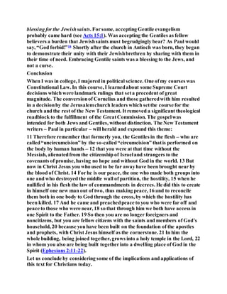 blessing for the Jewishsaints. Forsome, accepting Gentile evangelism
probably came hard (see Acts 15:1). Was accepting the Gentiles as fellow
believers a burden that Jewishsaints must begrudgingly bear? As Paul would
say, “God forbid!”16
Shortly after the church in Antioch was born, they began
to demonstrate their unity with their Jewishbrethren by sharing with them in
their time of need. Embracing Gentile saints was a blessing to the Jews, and
not a curse.
Conclusion
When I was in college, I majored in political science. One ofmy courses was
Constitutional Law. In this course, I learnedabout some Supreme Court
decisions which were landmark rulings that seta precedent of great
magnitude. The conversionof Cornelius and those gatheredwith him resulted
in a decisionby the Jerusalemchurch leaders which setthe course for the
church and the rest of the New Testament. It removed a significant theological
roadblock to the fulfillment of the GreatCommission. The gospelwas
intended for both Jews and Gentiles, without distinction. The New Testament
writers – Paul in particular – will herald and expound this theme:
11 Therefore remember that formerly you, the Gentiles in the flesh – who are
called“uncircumcision” by the so-called“circumcision” thatis performed on
the body by human hands – 12 that you were at that time without the
Messiah, alienatedfrom the citizenship of Israeland strangers to the
covenants of promise, having no hope and without God in the world. 13 But
now in Christ Jesus you who used to be far awayhave been brought near by
the blood of Christ. 14 Forhe is our peace, the one who made both groups into
one and who destroyed the middle wall of partition, the hostility, 15 when he
nullified in his flesh the law of commandments in decrees. He did this to create
in himself one new man out of two, thus making peace, 16 and to reconcile
them both in one body to God through the cross, by which the hostility has
been killed. 17 And he came and preachedpeace to you who were far off and
peace to those who were near, 18 so that through him we both have access in
one Spirit to the Father. 19 So then you are no longer foreigners and
noncitizens, but you are fellow citizens with the saints and members of God’s
household, 20 because youhave been built on the foundation of the apostles
and prophets, with Christ Jesus himself as the cornerstone. 21 In him the
whole building, being joined together, grows into a holy temple in the Lord, 22
in whom you also are being built togetherinto a dwelling place of God in the
Spirit (Ephesians 2:11-22).
Let us conclude by considering some of the implications and applications of
this text for Christians today.
 