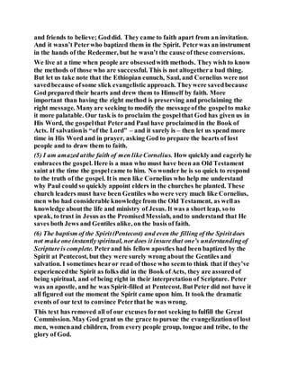 and friends to believe; Goddid. They came to faith apart from an invitation.
And it wasn’t Peterwho baptized them in the Spirit. Peterwas an instrument
in the hands of the Redeemer, but he wasn’t the cause of these conversions.
We live at a time when people are obsessedwith methods. They wish to know
the methods of those who are successful. This is not altogethera bad thing.
But let us take note that the Ethiopian eunuch, Saul, and Cornelius were not
savedbecause ofsome slick evangelistic approach. Theywere savedbecause
God prepared their hearts and drew them to Himself by faith. More
important than having the right method is preserving and proclaiming the
right message. Manyare seeking to modify the messageofthe gospelto make
it more palatable. Our task is to proclaim the gospelthat God has given us in
His Word, the gospelthat Peterand Paul have proclaimedin the Book of
Acts. If salvationis “of the Lord” – and it surely is – then let us spend more
time in His Word and in prayer, asking God to prepare the hearts of lost
people and to draw them to faith.
(5) I am amazed atthe faith of men likeCornelius. How quickly and eagerlyhe
embraces the gospel. Here is a man who must have been an Old Testament
saint at the time the gospelcame to him. No wonder he is so quick to respond
to the truth of the gospel. It is men like Cornelius who help me understand
why Paul could so quickly appoint elders in the churches he planted. These
church leaders must have been Gentiles who were very much like Cornelius,
men who had considerable knowledgefrom the Old Testament, as wellas
knowledge aboutthe life and ministry of Jesus. It was a short leap, so to
speak, to trust in Jesus as the PromisedMessiah, andto understand that He
saves both Jews and Gentiles alike, on the basis of faith.
(6) The baptism of the Spirit(Pentecost) and even the filling of the Spiritdoes
not makeoneinstantlyspiritual, nordoes it insurethat one’s understandingof
Scriptureis complete. Peterand his fellow apostles had been baptized by the
Spirit at Pentecost, but they were surely wrong about the Gentiles and
salvation. I sometimes hearor read of those who seemto think that if they’ve
experiencedthe Spirit as folks did in the Book ofActs, they are assuredof
being spiritual, and of being right in their interpretation of Scripture. Peter
was an apostle, and he was Spirit-filled at Pentecost. ButPeter did not have it
all figured out the moment the Spirit came upon him. It took the dramatic
events of our text to convince Peterthat he was wrong.
This text has removed all of our excuses fornot seeking to fulfill the Great
Commission. May God grant us the grace to pursue the evangelizationof lost
men, womenand children, from every people group, tongue and tribe, to the
glory of God.
 
