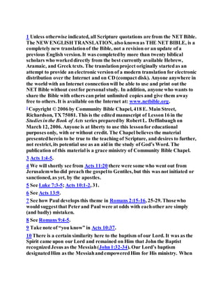 1 Unless otherwise indicated, all Scripture quotations are from the NET Bible.
The NEW ENGLISH TRANSLATION, also knownas THE NET BIBLE, is a
completely new translationof the Bible, not a revision or an update of a
previous English version. It was completedby more than twenty biblical
scholars who workeddirectly from the best currently available Hebrew,
Aramaic, and Greek texts. The translationproject originally startedas an
attempt to provide an electronic version of a modern translation for electronic
distribution over the Internet and on CD (compact disk). Anyone anywhere in
the world with an Internet connectionwill be able to use and print out the
NET Bible without costfor personal study. In addition, anyone who wants to
share the Bible with others can print unlimited copies and give them away
free to others. It is available on the Internet at: www.netbible.org.
2
Copyright © 2006 by Community Bible Chapel, 418 E. Main Street,
Richardson, TX 75081. This is the edited manuscript of Lesson16 in the
Studiesin the Book of Acts series preparedby RobertL. Deffinbaugh on
March 12, 2006. Anyone is at liberty to use this lessonfor educational
purposes only, with or without credit. The Chapel believes the material
presentedherein to be true to the teaching of Scripture, and desires to further,
not restrict, its potential use as an aid in the study of God’s Word. The
publication of this material is a grace ministry of Community Bible Chapel.
3 Acts 1:4-5.
4 We will shortly see from Acts 11:20 there were some who went out from
Jerusalemwho did preach the gospelto Gentiles, but this was not initiated or
sanctioned, as yet, by the apostles.
5 See Luke 7:3-5; Acts 10:1-2, 31.
6 See Acts 13:9.
7 See how Paul develops this theme in Romans 2:15-16, 25-29. Thosewho
would suggestthat Peter and Paul were at odds with eachother are simply
(and badly) mistaken.
8 See Romans 9:4-5.
9 Take note of “you know” in Acts 10:37.
10 There is a certain similarity here to the baptism of our Lord. It was as the
Spirit came upon our Lord and remained on Him that John the Baptist
recognizedJesus as the Messiah(John1:32-34). Our Lord’s baptism
designatedHim as the MessiahandempoweredHim for His ministry. When
 