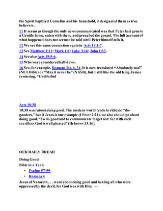 the Spirit baptized Cornelius and his household, it designatedthem as true
believers.
11 It seems as though the only news communicated was that Peterhad gone to
a Gentile home, eatenwith them, and preached the gospel. The full accountof
what happened does not seemto be told until Peterhimself tells it.
12 We see this same connectionagainin Acts 19:1-7.
13 See Matthew 3:11; Mark 1:8; Luke 3:16; John 1:33.
14 See also Acts 19:5-6.
15 Who were consideredhalf-Jews.
16 See, for example, Romans 3:4, 6, 31. It is now translated “Absolutely not!”
(NET Bible) or “Mayit never be” (NASB), but I still like the old King James
rendering, “Godforbid
Acts 10:38
10:38 wentaboutdoing good. The modern world tends to ridicule “do-
gooders,”but if Jesus is our example (I Peter2:21), we also should go about
doing good. “To do goodand to communicate forgetnot: for with such
sacrifices Godis well pleased” (Hebrews 13:16).
OUR DAILY BREAD
Doing Good
Bible in a Year:
• Psalms 57-59
• Romans 4
Jesus ofNazareth . . . went about doing good and healing all who were
oppressedby the devil, for God was with Him. —
 