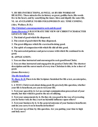 V. BY HIS INSTRUCTIONS, AS WELL AS BY HIS WORKS OF
HEALING. These miracles live in history as great, godlike facts, His words
live in the heart, and by sanctifying the inner, bless and dignify the outer life.
VI. AS AN EXAMPLE TO HIS FOLLOWERS IN ALL TIME COMING.
(Alex. Wallace, D. D.)
The Christian's encouragementto seek and do good
James Brewster.I. ILLUSTRATE THE VIEW OF CHRIST'S CHARACTER
GIVEN IN THE TEXT.
1. The kind of goodwhich He dispensed.
2. The extent of goodwhich He thus dispensed.
3. The great diligence which He exercisedin doing good.
4. The spirit of compassionwith which He did all this good.
5. The unwearied patience and perseverance withwhich He continued to do
good.
II. APPLICATION:
1. You are thus instructed and encouragedto seek goodfrom Christ.
2. You are thus instructed and engagedto do goodas Christ did. The shortest
description and the surest mark of every true Christian is this, to be a doer of
good.
(James Brewster.)
The life beneficent
W. Hoyt, D. D.There is in this Scripture furnished for life a test, an enterprise,
a habit.
I. A TEST. Christwent about doing good. By preciselythis question, whether
your life is beneficent, are you to testyour life.
1. Testyour speechby it. Let no corrupt communication proceedout of your
mouth, but that which is goodto the use of edifying.
2. Testyour amusements by it. Do they do you good in the way of recreating
you for better toil; do they exert no harmful influence upon others?
3. Testyour business by it. Is the generaloutcome of your business beneficent;
and do you carry it on in beneficentfashion?
4. Testyour use of time by this question. Are you putting your time to high
and holy uses?
 
