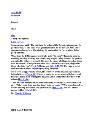 Acts 10:38
comment
journal
share
give
Today's Scripture:
Luke 6:27-36
Someone once said, “The goodyou do today will be forgotten tomorrow. Do
goodanyway.” I like that; it’s a greatreminder. In the book of Acts, Luke
summarized Jesus’earthly ministry by saying that He “wentabout doing
good” (10:38).
What does the Bible mean when it tells us to “do good”? Jesus did goodby
teaching, healing, feeding, and comforting people. Using Jesus as the perfect
example, His followers are called to meet the needs of others, including those
who hate them: “Love your enemies, bless those who curse you, do goodto
those who hate you” (Matt. 5:44; see also Luke 6:27-35). Theyare to serve
their enemies without expecting anything in return.
Moreover, as opportunity arises, His followers are to do goodespeciallyto
fellow believers (Gal. 6:10). They are not to let persecution, selfishness,and
busyness cause them to forgetto do goodand to share what they have with
others (Heb. 13:16).
To be like our Savior and His early followers, we should ask ourselves each
day: “What goodthing can I do today in Jesus’name?” When we do good, we
will be offering a sacrifice that pleases God(Heb. 13:16) and that draws
people to Him (Matt. 5:16).
By: Marvin Williams
OUR DAILY BREAD
 