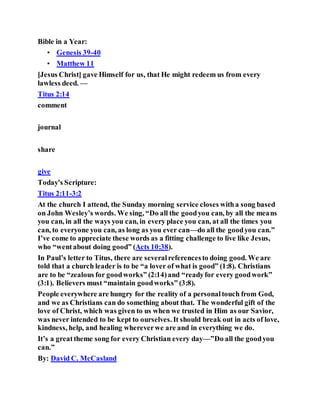 Bible in a Year:
• Genesis 39-40
• Matthew 11
[Jesus Christ] gave Himself for us, that He might redeem us from every
lawless deed. —
Titus 2:14
comment
journal
share
give
Today's Scripture:
Titus 2:11-3:2
At the church I attend, the Sunday morning service closes witha song based
on John Wesley’s words. We sing, “Do all the goodyou can, by all the means
you can, in all the ways you can, in every place you can, at all the times you
can, to everyone you can, as long as you ever can—do all the goodyou can.”
I’ve come to appreciate these words as a fitting challenge to live like Jesus,
who “wentabout doing good” (Acts 10:38).
In Paul’s letter to Titus, there are severalreferencesto doing good. We are
told that a church leader is to be “a lover of what is good” (1:8). Christians
are to be “zealous for goodworks” (2:14)and “readyfor every goodwork”
(3:1). Believers must “maintain goodworks” (3:8).
People everywhere are hungry for the reality of a personaltouch from God,
and we as Christians can do something about that. The wonderful gift of the
love of Christ, which was given to us when we trusted in Him as our Savior,
was never intended to be kept to ourselves. It should break out in acts of love,
kindness, help, and healing whereverwe are and in everything we do.
It’s a greattheme song for every Christian every day—”Do all the goodyou
can.”
By: David C. McCasland
 