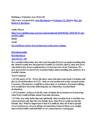Defining a Christian Acts 10:23-48
This entry was postedin Acts (Rayburn) on February 21, 2016 by Rev. Dr.
Robert S. Rayburn.
Audio Player
http://www.faithtacoma.org/wp-content/uploads/2016/02/fpc-2016-02-21-am-
service-.mp3
00:00
36:00
Use Up/Down Arrow keys to increase ordecrease volume.
Downloadaudio
Downloadtext
Acts 10:23 – 48
We consideredlasttime how the Lord brought Peterto an understanding that
the church would now incorporate Gentiles as Gentiles, that is, that non-Jews
who believed in Jesus would not have to become Jews to be Christians. We
now proceedto see how Peter translatedthat understanding into ministry in a
Gentile’s home.
Text Comment
v.24 The party of 10 – Peter, the three men who had come from Cornelius and
the six Jewishbrothers (11:12) – had set out northward on the coastalroadto
Caesarea.The journey would have takennine or ten hours of actualwalking,
so it would have been the following day on which they reachedtheir
destination.
v.25 Cornelius’ actionreveals his state of mind, his keeninterest in knowing
what Petercould tell him about God and salvation.
v.27 Like any truly believing and spiritually interestedperson, Cornelius was
concernednot only that his own family hear what Peterwould saybut his
friends also. Whatis important is that it is unlikely that all of these people
were God-fearers, Jewsin all but circumcision. Some of them were simply
interestedGentiles and had little or no connectionto a synagogue.
 