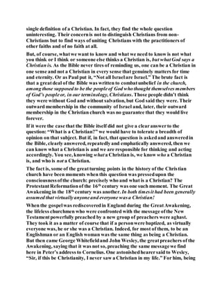 single definition of a Christian. In fact, they find the whole question
uninteresting. Their concernis not to distinguish Christians from non-
Christians but to find ways of uniting Christians with the practitioners of
other faiths and of no faith at all.
But, of course, whatwe want to know and what we need to know is not what
you think or I think or someone else thinks a Christian is, but whatGod says a
Christian is. As the Bible never tires of reminding us, one can be a Christian in
one sense and not a Christian in every sense that genuinely matters for time
and eternity. Or as Paul put it, “Not all Israelare Israel.” The brute fact is
that a greatdeal of the Bible was written to combatunbelief in the church,
among those supposed to be the peopleof God who thought themselves members
of God’s peopleor, in our terminology, Christians. Those people didn’t think
they were without God and without salvation, but God said they were. Their
outward membership in the community of Israel and, later, their outward
membership in the Christian church was no guarantee that they would live
forever.
If it were the case that the Bible itself did not give a clearanswerto the
question: “What is a Christian?” we would have to tolerate a breadth of
opinion on that subject. But if, in fact, that question is askedand answeredin
the Bible, clearly answered, repeatedlyand emphatically answered, then we
can know what a Christian is and we are responsible for thinking and acting
accordingly. You see, knowing whata Christian is, we know who a Christian
is, and who is not a Christian.
The fact is, some of the greatturning points in the history of the Christian
church have been moments when this question was pressedupon the
consciousnessofthe church: precisely who and what is a Christian? The
ProtestantReformationof the 16th
century was one such moment. The Great
Awakening in the 18th
century was another. In both timesit had been generally
assumed that virtuallyanyoneand everyone wasa Christian!
When the gospelwas rediscoveredin England during the GreatAwakening,
the lifeless churchmen who were confronted with the message ofthe New
Testamentpowerfully preached by a new group of preachers were aghast.
They took it as a matter of course that if a personwere baptized, as virtually
everyone was, he or she was a Christian. Indeed, for most of them, to be an
Englishman or an English woman was the same thing as being a Christian.
But then came George Whitefieldand John Wesley, the greatpreachers of the
Awakening, saying that it was not so, preaching the same messagewe find
here in Peter’s address to Cornelius. One astonishedhearersaid to Wesley,
“Sir, if this be Christianity, I never saw a Christian in my life.” For him, being
 