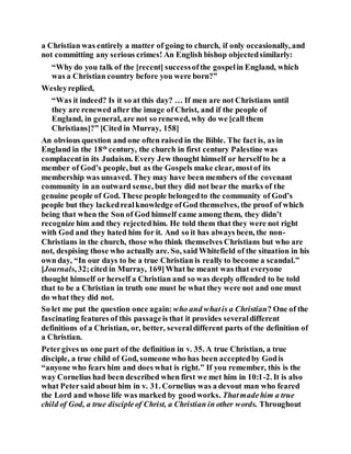 a Christian was entirely a matter of going to church, if only occasionally, and
not committing any serious crimes! An English bishop objectedsimilarly:
“Why do you talk of the [recent] successofthe gospelin England, which
was a Christian country before you were born?”
Wesleyreplied,
“Was it indeed? Is it so at this day? … If men are not Christians until
they are renewed after the image of Christ, and if the people of
England, in general, are not so renewed, why do we [call them
Christians]?” [Cited in Murray, 158]
An obvious question and one often raised in the Bible. The fact is, as in
England in the 18th
century, the church in first century Palestine was
complacentin its Judaism. Every Jew thought himself or herselfto be a
member of God’s people, but as the Gospels make clear, mostof its
membership was unsaved. They may have been members of the covenant
community in an outward sense, but they did not bear the marks of the
genuine people of God. These people belongedto the community of God’s
people but they lackedrealknowledge ofGod themselves, the proof of which
being that when the Son of God himself came among them, they didn’t
recognize him and they rejectedhim. He told them that they were not right
with God and they hated him for it. And so it has always been, the non-
Christians in the church, those who think themselves Christians but who are
not, despising those who actually are. So, said Whitefield of the situation in his
own day, “In our days to be a true Christian is really to become a scandal.”
[Journals, 32;cited in Murray, 169]What he meant was that everyone
thought himself or herself a Christian and so was deeply offended to be told
that to be a Christian in truth one must be what they were not and one must
do what they did not.
So let me put the question once again: who and whatis a Christian? One of the
fascinating features of this passageis that it provides severaldifferent
definitions of a Christian, or, better, severaldifferent parts of the definition of
a Christian.
Petergives us one part of the definition in v. 35. A true Christian, a true
disciple, a true child of God, someone who has been acceptedby Godis
“anyone who fears him and does what is right.” If you remember, this is the
way Cornelius had been described when first we met him in 10:1-2. It is also
what Petersaid about him in v. 31. Cornelius was a devout man who feared
the Lord and whose life was marked by goodworks. Thatmadehim a true
child of God, a true discipleof Christ, a Christian in other words. Throughout
 