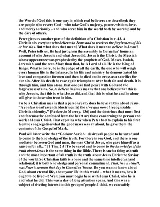 the Word of God this is one wayin which real believers are described:they
are people who revere God – who take God’s majesty, power, wisdom, love,
and mercy seriously– and who serve him in the world both by worship and by
the care of others.
Petergives us anotherpart of the definition of a Christian in v. 43. A
Christian is everyone who believesin Jesus and so receives the forgiveness of his
or her sins. But what does that mean? What does it mean to believein Jesus?
Well, Petertells us. He had just given the assembly in Cornelius’ home an
accountof who Jesus is and what Jesus did. Jesus is the Christ, the Messiah
whose appearance was prophesiedby the prophets of God, Moses, Isaiah,
Jeremiah, and the rest. More than that, he is Lord of all. He is the King of
Kings. What is more, he is the judge of all the earth, the one who will weigh
every human life in the balance. In his life and ministry he demonstrated his
love and compassionformen and then he died on the cross as a sacrifice for
our sin. After his death he rose againtriumphant over both sin and death. It is
through him, and him alone, that one can find peace with God and the
forgiveness ofsins. So, to believein Jesus means that one believes that this is
who Jesus is, that this is what Jesus did, and that this is what he and he alone
will give to those who trust in him.
To be a Christian means that a personreally does believe all this about Jesus.
“A confessionofessentialdoctrines [is] the sine qua non of recognizable
Christian identity,” [Packer, in Murray, 136]and the doctrines that must first
and foremostbe confessedfrom the heart are those concerning the personand
work of Jesus Christ. That explains why when Peterhad to explain to his first
Gentile congregationwhatthe goodnews was all about, he gave them the
contents of the Gospelof Mark.
Paul will later write that “Godour Savior…desiresallpeople to be saved and
to come to the knowledge of the truth. Forthere is one God, and there is one
mediator betweenGod and man, the man Christ Jesus, who gave himself as a
ransom for all…” [1 Tim. 2:4] To be savedand to come to the knowledgeof the
truth aboutJesus is the same thing in the Bible. There is such a thing as truth
and the most important of all truth is the truth about Jesus Christ the Savior
of the world. So Christian faith is at one and the same time intellectual and
relational; it is both knowledge andpersonal commitment. That, in a nutshell,
wasPeter’s sermon that dayin Cornelius’house. Do you want to know about
God, about eternal life, about your life in this world – what it means, how it
ought to be lived –? Well, you must begin here with Jesus Christ, who he is
and what he did. This was a day of long attention spans. And this was a
subject of riveting interest to this group of people. I think we can safely
 