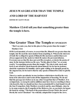 JESUS WAS GREATER THAN THE TEMPLE
AND LORD OF THE HARVEST
EDITED BY GLENN PEASE
Matthew 12:6 6I tell you that something greater than
the temple is here.
One Greater Than The Temple BY SPURGEON
“But I say unto you, that in this place is One greaterthan the temple.”
Matthew 12:6
OUR Lord intended, of course, to assertthat He, Himself was greaterthan the
temple, but He used the most modest form of putting it. When in the interests
of truth He is obliged to speak of Himself, His meekness andlowliness are
always apparent in the mode in which He makes the personalallusion.
Everyone can see that He does not seek His own glory, or desire the praise of
man. In the instance before us He says, “In this place is One,” or, as some
read it, “is something greaterthan the temple.” He who is truly meek and
lowly is not afraid to speak honestlyabout himself, for he has no jealousy
about his reputation for humility and is quite willing to be thought proud by
the ungenerous, for he knows that he only speaks ofhimself in order to glorify
God.
There is a native peculiarity in true lowliness whichshows itself in the very
form of its utterances and wards off the imputation of boasting. We do not
find the passage now before us in any other Gospelbut that of Matthew. It is
so important, so energetic and in addition must have been so startling to those
who heard it, that we should not have been astonishedif we had found it in all
the four Evangelists. Only Matthew records it and he, most fittingly, since he
is, in some respects, the Evangelistof the Hebrews, for, as you know, he began
his book by saying, “The book of the generationof Jesus Christ, the son of
David, the sonof Abraham”–he evidently adapted his Gospelto the Jews.
 