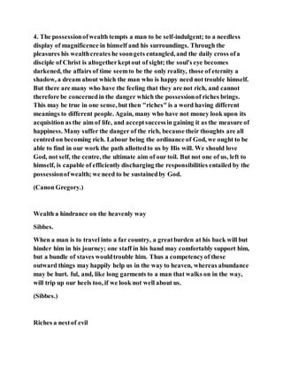 4. The possessionofwealth tempts a man to be self-indulgent; to a needless
display of magnificence in himself and his surroundings. Through the
pleasures his wealthcreates he soongets entangled, and the daily cross ofa
disciple of Christ is altogetherkeptout of sight; the soul's eye becomes
darkened, the affairs of time seemto be the only reality, those of eternity a
shadow, a dream about which the man who is happy need not trouble himself.
But there are many who have the feeling that they are not rich, and cannot
therefore be concernedin the danger which the possessionof riches brings.
This may be true in one sense, but then "riches" is a word having different
meanings to different people. Again, many who have not money look upon its
acquisition as the aim of life, and acceptsuccessin gaining it as the measure of
happiness. Many suffer the danger of the rich, because their thoughts are all
centred on becoming rich. Labour being the ordinance of God, we ought to be
able to find in our work the path allottedto us by His will. We should love
God, not self, the centre, the ultimate aim of our toil. But not one of us, left to
himself, is capable of efficiently discharging the responsibilities entailed by the
possessionofwealth; we need to be sustainedby God.
(Canon Gregory.)
Wealth a hindrance on the heavenly way
Sibbes.
When a man is to travel into a far country, a greatburden at his back will but
hinder him in his journey; one staff in his hand may comfortably support him,
but a bundle of staves wouldtrouble him. Thus a competencyof these
outward things may happily help us in the way to heaven, whereas abundance
may be hurt. ful, and, like long garments to a man that walks on in the way,
will trip up our heels too, if we look not well about us.
(Sibbes.)
Riches a nestof evil
 