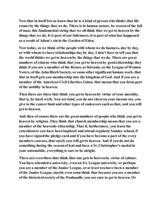 Now that in itself lets us know that he is a kind of person who thinks that life
comes by the things that we do. There is in human nature, by reasonof the fall
of man, this fundamental string that we all think that we get to heaven by the
things that we do. It is part of our fallenness;it is part of what has happened
as a result of Adam’s sin in the Garden of Eden.
Now today, as we think of the people with whom we do business, day by day,
or with whom we have relationships day by day, I don’t have to tell you that
the world thinks we getto heavenby the things that we do. There are great
numbers of citizens who think that you getto heavenby goodcitizenship, they
think if you are a member of the Rotary or Kiwanis, or the League of Women
Voters, of the John Birch Society, or some other significant human work, that
that in itself gets you membership into the kingdom of God. And if you are a
member of the American Civil Liberties Union, that means that you form part
of the nobility in heaven.
Then there are those that think you getto heavenby virtue of your morality,
that is, by hard work. You are kind, you do not cheaton your income tax, you
give to the cancerfund and other types of endeavors suchas that, and you will
get to heaven.
And then of course there are the greatnumbers of people who think you getto
heaven by religion. They think that church membership means that you are a
member of the heavenly citizenship. That if, furthermore, you learn the
catechismor you have been baptized and attend regularly Sunday school, if
you have signedthe pledge card and if you have become a part of the every
members canvass, that surely you will getto heaven. And if you do not do
something during the seasonof lent and have a St. Christopher’s medal in
your automobile, everything is sure to be alright.
There are even those that think that one gets to heavenby virtue of culture.
You have attended a university, even an Ivy League university, or perhaps
you are a member of the Junior League, orat leastyou have been a member
of the Junior League, maybe even some think that because youare a member
of the historicalsocietyof the Panhandle, you are sure to get to heaven. Or
 